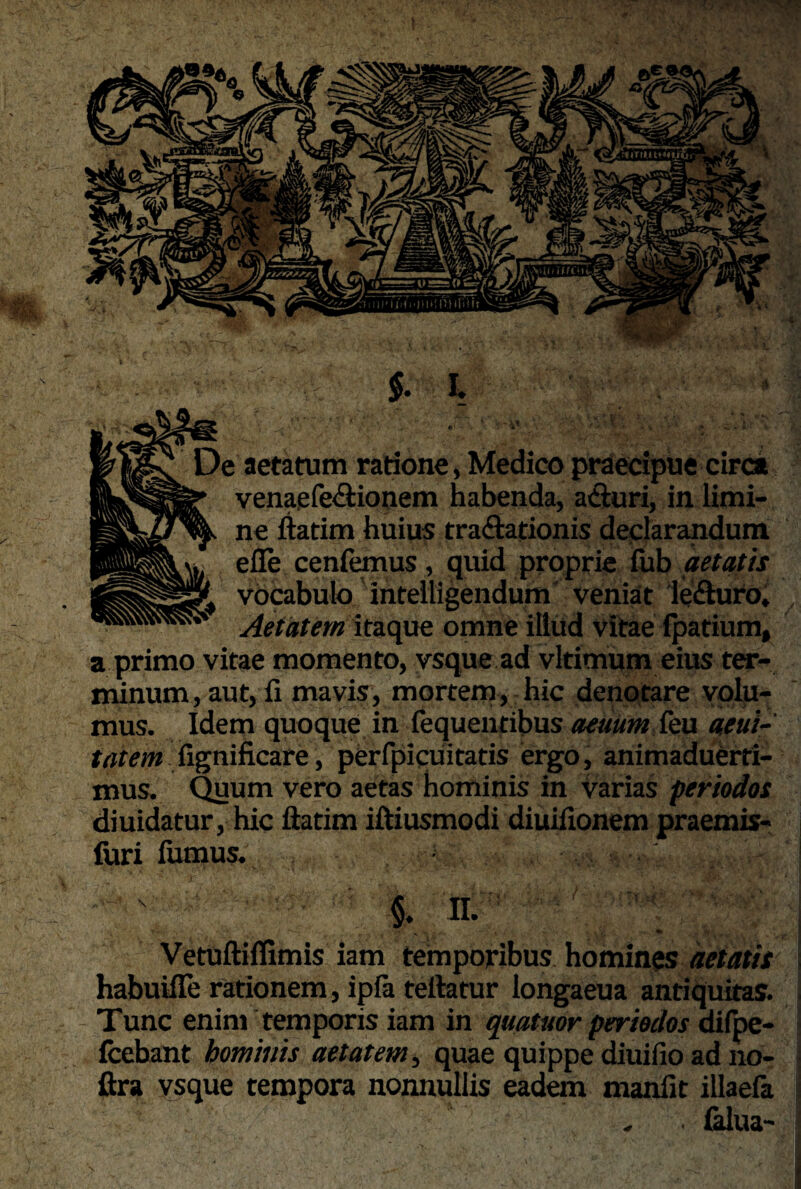 ■tiTHitHttjtiri $. I De aetatum ratione, Medico praecipue circa |y%Sg|£’ venaefe&ionem habenda, acturi, in limi- ^^7^ ne ftatim huius tra&ationis declarandum efle cenfemus, quid proprie fub aetatis gfllllljgf vocabulo intelligendum veniat leSuro, Aetatem itaque omne illud vitae fpatium, a primo vitae momento, vsque ad vltimum eius ter¬ minum , aut, fi mavis, mortem, hic denotare volu¬ mus. Idem quoque in fequentibus aeuum feu aeui- tatem fignificare, perfpicuitatis ergo, animaduerti- mus. Quum vero aetas hominis in varias periodos diuidatur, hic ftatim iftiusmodi diuifionem praemis- (uri fumus. §. II. Vetuftiffimis iam temporibus homines aetatis habuifle rationem, ipfa teftatur longaeua antiquitas. Tunc enim temporis iam in quatitor periodos difbe- fcebant hominis aetatem, quae quippe diuifio ad no- ftra vsque tempora nonnullis eadem manfit illaefa falua-