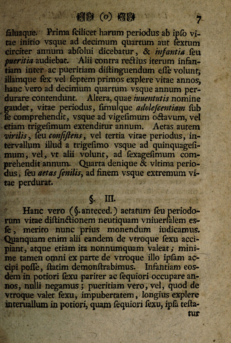 *v laluaque. Prima feilicet hartim periodus ab ipfb vi¬ tae initio vsque ad decimum quartum aut fextum circiter annum abfolui dicebatur, & infantia,feu pueritia audiebat. Alii contra re&ius iterum infan¬ tiam inter ac pueritiam diftinguendum eile volunt, illamque iex vel feptem primos explere vitae annos, hanc vero ad decimum quartum vsque annum per¬ durare contendunt. Altera, quae iuuentutis nomine gaudet, vitae periodus, limulque adolefcentiam iub fe comprehendit, vsque ad vigeflmum o&avum, vel etiam trigefimum extenditur annum. Aetas autem 'virilis > feu confiftens, vel tertia vitae periodus, in¬ tervallum illud a trigefimo vsque ad quinquagefi- mum, vel, vt alii volunt, ad fexagefimum com¬ prehendit annum. Quarta denique & vltima perio¬ dus , feu aetas fenilis, ad finem vsque extremum vi¬ tae perdurat. . §. m. Hanc vero ( §. anteced.) aetatum feu periodo¬ rum vitae diftin&ionem neutiquam vniuerfalem es- fe, merito nunc prius monendum iudicamus. Quanquam enim alii eandem de vtroque fexu acci¬ piant, atque etiam ita nonnumquam valeat; mini¬ me tamen omni ex parte de vtroque illo ipfam ac¬ cipi polle, ftatim demonftrabimus. Infantiam eos¬ dem in potiori fexu pariter ac fequiori occupare an¬ nos, nulli negamus; pueritiam vero, vel, quod de vtroque valet fexu, impubertatem, longius explere interuallum in potiori, quam fequiori fexu, ipfa tefta- tur )