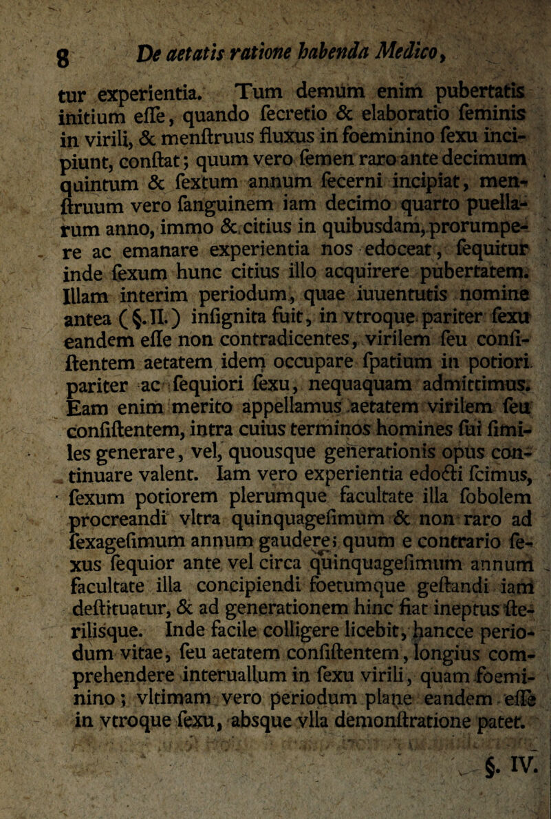 tur experientia. Tum demum enim pubertatis initium efle, quando fecretio & elaboratio feminis in virili, & menftruus fluxus in foeminino fexu inci¬ piunt, conflat; quum vero femen raro ante decimum quintum & fextum annum fecerni incipiat, men- ftruum vero fanguinem iam decimo quarto puella^ rum anno, immo &, citius in quibusdam, prorumpe¬ re ac emanare experientia nos edoceat, fequitur inde fexum hunc citius illo acquirere pubertatem. Illam interim periodum, quae iuuentutis nomine antea (§.II.) infignita fuit, in vtroque pariter fexu eandem efle non contradicentes, virilem feu conft- ftentem aetatem idem occupare fpatium in potiori pariter ac fequiori fexu, nequaquam admittimus. Eam enim merito appellamus aetatem virilem feu confiftentem, intra cuius terminos homines iui fimi- les generare, vel, quousque generationis opus con¬ tinuare valent. Iam vero experientia edofti fcimus, • fexum potiorem plerumque facultate illa fobolem procreandi vitra quinquageiimum & non raro ad fexagefimum annum gaudere; quum e contrario fe- xus fequior ante vel circa quinquagefimum annum facultate illa concipiendi foetum que geftandi iam deftituatur, & ad generationem hinc fiat ineptus fte- rilisque. Inde facile colligere licebit, hancce perio¬ dum vitae, feu aetatem confiftentem, longius com¬ prehendere interuallum in fexu virili, quam foemi¬ nino; vltimam vero periodum plane eandem efle in vtroque fexu, absque vlla demonftratione patet.
