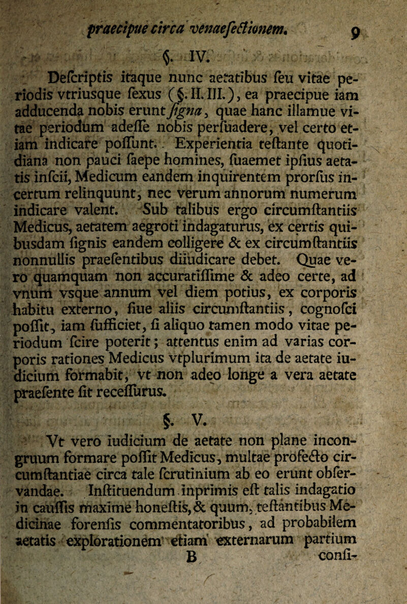 $. IV. ‘ Deicriptis itaque nunc aetatibus feu vitae pe¬ riodis vtriusque fexus ( §. II. III.), ea praecipue iam adducenda nobis eruntjigrn, quae hanc illamue vi¬ tae periodum adeile nobis periitadere, vel certo et¬ iam indicate poflunt. Experientia teftante quoti¬ diana non pauci faepe homines, fuaemet ipiius aeta¬ tis infcii, Medicum eandem inquirentem prorfus in¬ certum relinquunt, nec verum annorum numerum indicare valent. Sub talibus ergo circumftantiis Medicus, aetatem aegroti indagaturus, ex certis qui¬ busdam lignis eandem colligere & ex circumftantiis nonnullis praeientibus diiuaicare debet. Quae ve¬ ro quamquam non accuratiflime & adeo certe, ad vnum vsque annum vel diem potius, ex corporis habitu externo, fiue aliis circumftantiis, cognofci poflit, iam fufficiet, fi aliquo tamen modo vitae pe¬ riodum fcire poterit; attentus enim ad varias cor¬ poris rationes Medicus vtplurimum ita de aetate iu- dicium formabit, vt non adeo longe a vera aetate praefente fit receflurus. §. V. Vt vero iudicium de aetate non plane incon- gruum formare poflit Medicus, multae profe<fto cir- cumftantiae circa tale fcrutinium ab eo erunt obler- vandae. Inftituendum inprimis eft talis indagatio in caulfis maxime honeftis,& quum, teftantibus Me¬ dicinae forenfis commentatoribus, ad probabilem aetatis explorationem’ etiam externarum partium B, conii-