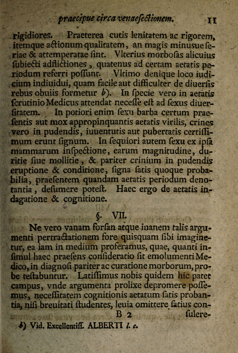 * rigidiores. Praeterea cutis lenitatem ac rigorem, itemque a&ionum qualitatem, an magis minusue fe¬ riae & attemperatae fint. Vlterius morbofas alicuius fubie&i adfiidtiones , quatenus ad certam aetatis pe¬ riodum referri poliunt. Vltimo denique loco iudi- cium indiuidui, quam facile aut difficulter de diuerfis rebus obuiis formetur F). In fpecie vero in aetatis fcrutinio Medicus attendat necefle eft ad fexus diuer- fitatem. In potiori enim fexu barba certum prae- fentis aut mox appropinquantis aetatis virilis, crines vero in pudendis, iuuentutis aut pubertatis certiffi- mum erunt lignum. In fequiori autem fexu ex ipla mammarum infpe&ione, earum magnitudine, du¬ ritie liue mollitie, & pariter crinium in pudendis eruptione & conditione, ligna latis quoque proba¬ bilia, praefentem quandam aetatis periodum deno¬ tantia , delumere potell. Haec ergo de aetatis in¬ dagatione & cognitione. §. VII. Ne vero vanam fbrlan atque inanem talis argu¬ menti pertra&ationem fore quisquam libi imagine¬ tur, ea iam in medium proferamus, quae, quanti in- limul haec praeiens conlideratio fit emolumenti Me¬ dico, in diagnoli pariter ac curatione morborum, pro¬ be fellabuntur. Latiffimus nobis quidem hic patet campus, vnde argumenta prolixe depromere polle¬ mus, neceffitatem cognitionis aetatum fatis proban¬ tia, nifi breuitati ftudentes, leuia omittere latius con- .. B 2 fulere- i) Vid, ExcellcntifT. ALBERTI l. e.