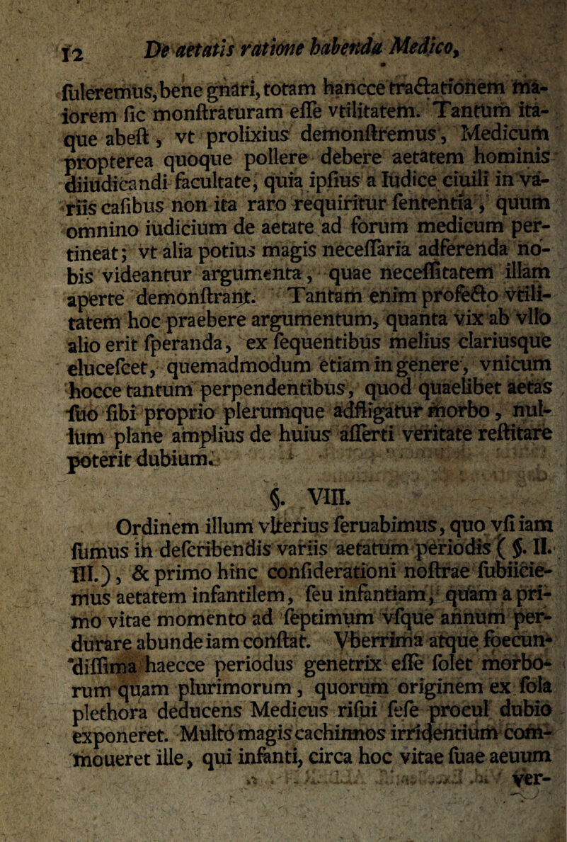 fideremus, bene gnari, totam hancce tra&ationem ma¬ iorem fic monftraturam efle vtilitatem. Tantum ita¬ que ab eft, vt prolixius demonttremus, Medicum propterea quoque pollere debere aetatem hominis diiudicandi facultate, quia ipfius a Iudice ciuili in va¬ riis cafibus non ita raro requiritur fententia, quum omnino iudicium de aetate ad forum medicum per¬ tineat; vt alia potius magis neceflaria adferenda no¬ bis videantur argumenta, quae neceffitatem illam aperte demonftrant. Tantam enim profe&o vtili¬ tatem hoc praebere argumentum, quanta vix ab vito alio erit fperanda, ex fequentibus melius clariusque elucefcet, quemadmodum etiam in genere, vnicum hocce tantum perpendentibus, quod quaelibet aetas luo fibi proprio plerumque adfligatur morbo, nul¬ lum plane amplius de huius aflerti veritate reftitare poterit dubium;- a~ -: ^5'■ ■ ■ , i J ' Jl > *' > * fc, ' * \ M i §. VIII. Ordinem illum vlterius feruabimits, quo vfi iam fumus ih defcribendis variis aetatum periodis ( $. II. Ili), deprimo hinc confiderationi noftrae lubiicie- mUs aetatem infantilem, feu infantiam, quam a pri¬ mo vitae momento ad feptinrum vfque annum per¬ durare abunde iam conflat. Vberrima atque foecun- difiima haecce periodus genetrix efle folet morbo- > rum quam plurimorum, quorum originem ex fbla plethora deducens Medicus rifui fele procul dubio exponeret. Multo magis cachinnos irridentium com- moueret ille, qui infanti, circa hoc vitae fuae aeuum
