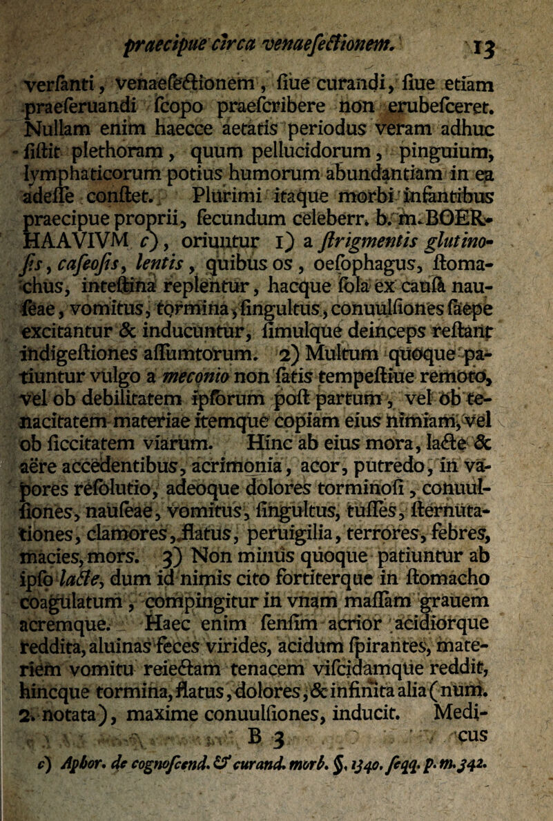 verfanti, venaefaflionem , flue curandi, fiue etiam praeferuandi fcopo praefcribere non erubefceret. Nullam enim haecce aetatis periodus veram adhuc - flftit plethoram, quum pellucidorum, pinguium^ lymphaticorum potius humorum abundantiam in ea adefle conflet. Plurimi itaque morbi infantibus praecipue proprii, fecundum celeberr. b.m.BOER* HAAVIVM r), oriuntur i) a ftrigmentis glutino- Jis, cafeojis, lentis, quibus os, oefbphagus, floma- :chus, inteflina replentur, hacque inia ex caufo nau- feae, vomitus, tormina,fingultus,conuulfionesfafepe excitantur & inducuntur, fimulque deinceps reflant ihdigeftiones afTumtorum. 2) Multum quoque pa¬ tiuntur vulgo a meconio non fatis tempeftiue remoto, vel ob debilitatem ipfbrum ;pofl partum, vel ob te¬ nacitatem materiae itemque copiam eius nimiam* vel ob ficcitatem viarum. Hinc ab eius mora, la<Ete & aere accedentibus, acrimonia, acor, putredo, in va¬ pores refblutio, adeoque dolores torminofi, conuul- liones, nauteae, vomitus, fingultus, tufles, fiernuta- tiones, clamores,.flatus, pcruigilia, terrores, febres, macies, mors. 3) Non minus quoque patiuntur ab ipfo dum ia nimis cito fbrtiterque in flomacho coagulatum, compingitur in vnam maflam grauem acremque;:: Haec enim fenfim acrior acidiorque reddita, aluinas feces virides, acidum fpirarites, mate¬ riem vomitu reiedlam tenacem vifciaamqlie reddit, hincque tormina, flatus, dolores * & infinita alia ( num. 2.notata), maxime conuulfiones, inducit. Medi- B 3 - , _: \ i e) Aptior. de cognofcend. & cur and. mori. §, ij40./eqq. p. m.j4i.