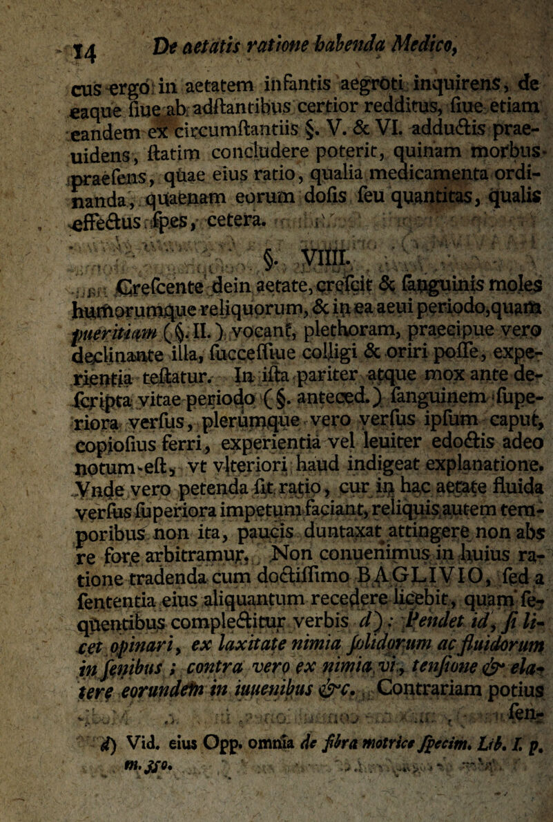 cus ergo in aetatem infantis aegroti inquirens, de eaque fme ab aditantibus certior redditus, fiue etiam eandem ex citcumftantiis §. V. & VI. addubis prae- uidens, ftatim concludere poterit, quinam morbus- praefens, qiiae eius ratio, qualia medicamenta ordi¬ nanda, quaenam eorum dofis feu quantitas, qualis effeftus fp.es, cetera. i:. ; '' ' 'M §.\ vim. . i Grefcentedein aetate, crefcit & fanguinis moles huniorum4«e reliquorum, & in ea aeui periodo,quam pueritiam (,§;II.) vocant, plethoram, praecipue vero declinante illa, fuccefltue colligi & oriri poffe, expe¬ rientia reflatur. In ifta pariter atque mox ante de- fcripta vitae periodo ( §. anteccd.) fangumem Nupe¬ riora verfus, plerumquevero verfus ipfum caput, copiofius ferri, experientia vel leuiter edobis adeo notum-eftj vt vlteriori haud indigeat explanatione. Vnde vero petenda iit ratio, cur in hac aetate fluida Veriusfliperiora impetum faciant, reliquis autem tem¬ poribus non ita, paucis duntaxat attingere non abs re fore arbitramur* Non conuenirnusin huius ra¬ tione tradenda cum dofliflimo B^\.GLI VIO, fed a fententia eius aliquantum recedere licebit, quam fe- qttentibus complebitur, verbis d~) ; flendet id, fi li¬ cet opinari, ex laxitate nimia fijlidomm ac fluidorum fatibus ; contra vero ex nimia vi., tenfime & eia? tere eorundetn in iuuenihus iip-c,, Contrariam potius i ■ ■ fen- 4) Vid. eius Opp. omnia Ac fibra motricc Jpccim. tib. L p. , - •. ’ > ’ ’ »*V. 'J~y>■* ^