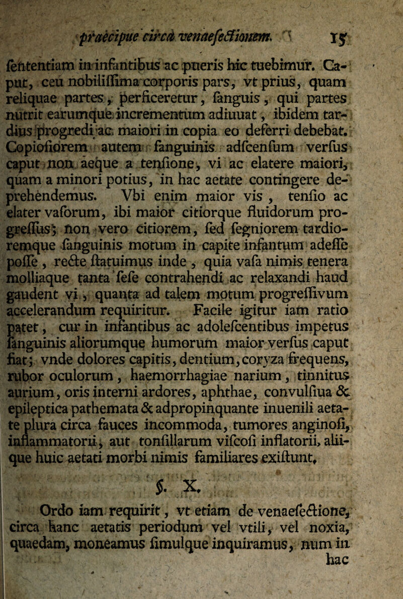 lefttentiam in infantibus ac pueris bic tuebimur. Ca¬ put, ceu nobiliflima corporis pars, vt prius, quam reliquae partes, perficeretur, fanguis, qui partes nutrit earumque incrementum adiuuat, ibidem tar¬ dius progredi ac maiori in copia eo deferri debebat. Copioiiorem autem fanguinis adfcenfum verfus caput non aeque a tenfione, vi ac elatere maiori, quam a minori potius, in hac aetate contingere de¬ prehendemus. Vbi enim maior vis , tenfio ac elater vaforum, ibi maior citiorque fluidorum pro- greflus; non vero citiorem, fed fegniorem tardio- remque fenguinis motum in capite infantum adefle pofle , re&e ftatuimus inde , quia vafa nimis tenera molliaque tanta fele contrahendi ac relaxandi haud gaudent vi, quanta ad talem motum progreflivum accelerandum requiritur. Facile igitur iam ratio patet, cur in infantibus ac adolelcentibus impetus fanguinis aliorumque humorum maior verfus caput fiat; vnde dolores capitis, dentium, coryzafrequens, rubor oculorum, haemorrhagiae narium, tinnitus aurium, oris interni ardores, aphthae, convulfiua 8c epileptica pathemata & adpropipquante inuenili aeta¬ te plura circa fauces incommoda, tumores anginofi, inflammatorii , aut tonfillarum vifcofi inflatorii, alii¬ que huic aetati morbi nimis familiares exiftunt, §. X. : viti ‘ . ‘w * ' , * I.V ,t Ordo iam requirit, vt etiam de venaefe&ione, circa hanc aetatis periodum vel vtili, vel noxia, quaedam, moneamus fimulque inquiramus, num in hac