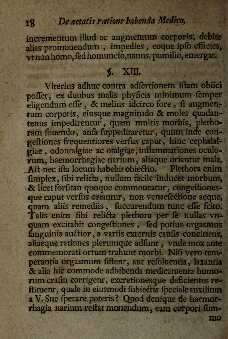 incrementum illud ac augmentum corporis, debite alias promouendum , impedies, eoque ipfo efficies, vtnon homo, fedhomuncio, nanus, pumilio, emergar. $. XIII. Vlterius adhuc contra adfertionem iftam obiici pollet, ex duobus malis phyficis minimum femper eligendum efle , & melius idcirco fore, fi augmenr tum corporis, eiusque magnitudo & moles quadan- tenus impedirentur, quam multis morbis, pletho- ram fouehdo, anfa fuppeditaretur, quuminae con- geftiones frequentiores verfus caput, hinc cephalal¬ giae , odontalgiae ac otalgiae, inflammationes oculo¬ rum, haemorrhagiae narium, aliaque oriantur mala. Aft nec ifta locum habebit obie£tio. Plethora enim fimplex, fibi reli£la, nullum facile inducet morbum, & licet forfitan quoque commoueatur, eongeftiones- que caput verfus oriantur, non venaefe&ione aeque, quam aliis remediis, fuccurendum tunc efle fcito. Talis enim fibi relidta plethora per fe nullas vn- quam excitabit congeftiones , fed potius- orgasmus fanguinis au&ior, a variis externis caufis concitatus, aliaeque rationes plerumqUe adfunt, vnde mox ante commemorati ortum trahunt morbi. Nifi vero tem¬ perantia orgasmum fiftent, aut refoluentia, laxantia & alia hic commode adhibenda medicamenta humo¬ rum crafin corrigent, excretionesque deficientes re- ftituent, quale in eiusmodi fubie&is fpecialeauxilium a V. Sne fperare poteris? Quod denique de haemor¬ rhagia narium reflat monendum, eam corpori fum-