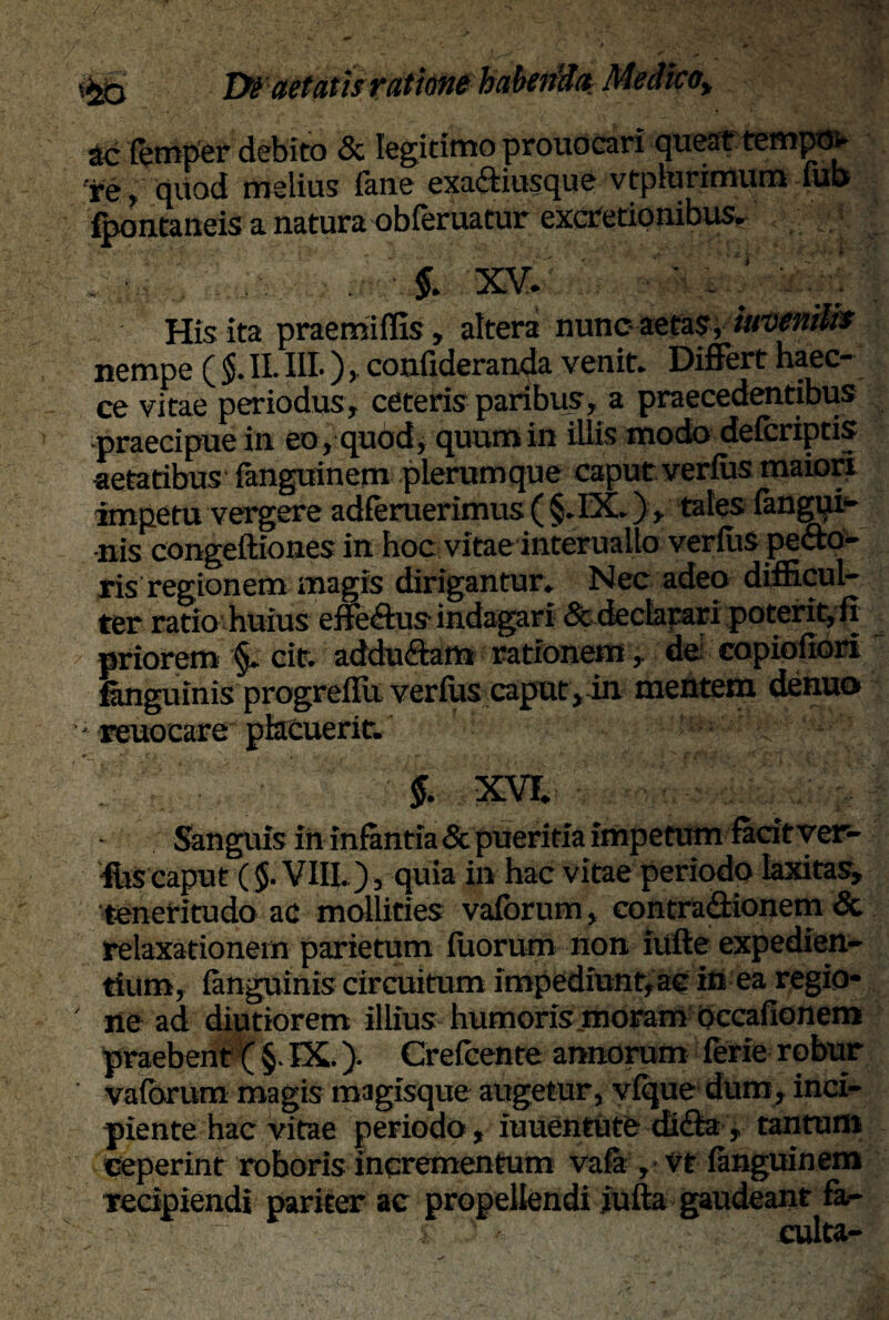 ac lemper debito & legitimo prouocari queat tetnpov re , quod melius (ime exaftiusque vtpltirimum iub* fpontaneis a natura obferuatur excretionibus. 1 ■it §. xv. : ■ . is His ita praemiffis, altera nunc- aetas, iuvenilis nempe ( $. II. III-) , confxderanda venit. Differt haec- ce vitae periodus, ceteris paribus, a praecedentibus praecipue in eo, quod, quum in illis modo delcriptis •aetatibus (anguinem plerumque caput verius maiori impetu vergere adferuerimus ( §.IX.), tales fangui- nis congeftiones in hoc vitae interuallo verius pecto¬ ris regionem magis dirigantur. Nec adeo difficul¬ ter ratio huius eflfeCtus indagari & declarari poterit, fi priorem §. cit. addu&am rationem, do copioffori fanguinis progreffii verius caput, in mentem denuo - reuocare placuerit. $. XVI. Sanguis in infantia & pueritia impetum facit yer- ffis caput ($• VIII.), quia in hac vitae periodo laxitas, teneritudo ac mollities vaforum, contraCtionem & relaxationem parietum fixorum non iufte expedien¬ tium, languinis circuitum impediunt, ac in ea regio¬ ne ad diutio rem illius humoris moram occalionem praebent ( §. IX.). Crefcente annorum lerie robur vaforum magis magisque augetur, vique dum, inci¬ piente hac vitae periodo, iuuentute di&a , tantum Ceperint roboris incrementum vala ,• vt languinem recipiendi pariter ac propellendi jufta gaudeant fa-