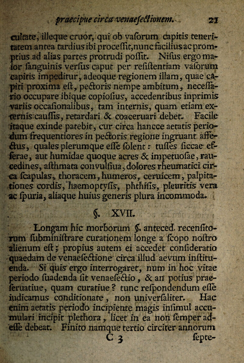 cultate, illeque eruor, qui ob vafbrum capitis teneri¬ tatem antea tardiusibiprocefiit,nuncfaciliusacprom- ptius ad alias partes protrudi pofltf. Nifus ergo ma¬ ior ianguinis verius caput per refifientiam valbrum capitis impeditur, adeoque regionem illam, quae ca¬ piti proxima eft, pe&oris nempe ambitum, necefla- rio occupare ibique copiofius, accedentibus inprimis variis occafionalibus, tam internis, quam etiam ex- ternis cauflis, retardari <5c coaceruari debet» Facile itaque exinde patebit, cur circa hancce aetatis perio¬ dum frequentiores in pedoris regione ingruant aflfe- dus, quales plerumque eile iolent r tulles iiccae ef¬ ferae, aut humidae quoque acres & impetuolae, rau¬ cedines, afthmata convulfiua, dolores rheumatici cir¬ ca fcapulas, thoracem,humeros, ceruicem, palpita¬ tiones cordis, haemoptylxs, phthrfis, pleuritis vera ac ipuria, aliaque huius generis plura incommoda» [ ' i XVII. . i Longam hic morborum $. anteced. recenfito- rum iubminiftrare curationem longe a fcopo noftro alienum eft; propius autem ei accedet confideratio quaedam de venaefedione drea illud aevum inffitu- enda. Si quis ergo interrogaret, num in hoc vitae periodo iuadenda fit venaefedio, & an potius prae- feruatiue, quam curatiue? tunc relpondendum eile iudicamus conditionate, non univerfaliter. Hac enim aetatis periodo incipiente magis xnfimul accu¬ mulari incipit plethora, licet in ea non femper ad- eSe debeat. Finito namque tertio circiter annorum C 3 fepte-