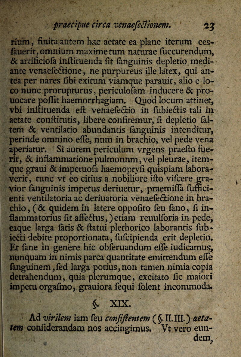 rium, finita autem hac aetate ea plane iterum ces- (auerit, omnium maxime tum naturae (uccurendum, & arrificiola inftituenda fit (anguinis depletio medi¬ ante venaefe&ione, ne purpureus ille latex, qui an¬ tea per nares fi bi exitum viamque parauit, alio e lo¬ co nunc prorupturus, periculofam inducere & pro- uocare pollit haemorrhagiam. Quod locum attinet, vbi inftituenda eft venaefectio in (ubie&is tali in aetate condituris, libere confitemur, fi depletio (al¬ tem <Sc ventilatio abundantis (anguinis intenditur, perinde omnino efle, nttm in brachio, vel pede vena aperiatur. Si autem periculum vrgens praefto fue¬ rit, & inflammatione pulmonnm, vel pleurae, item- que graui & impetuofa haemopryfi quispiam labora¬ verit, tunc vt eo citius a nobiliore ifto vilcere gra¬ vior (anguinis impetus deriuetur, praemifla (uffici- enti ventilatoria ac deriuatoria venaefeftione in bra¬ chio, (& quidem in latere oppofito (eu (ano, fi in¬ flammatorius fit affe&us,) etiam reuuhoria in pede, eaque larga (aris & ftatui plethorico laborantis fub- iefti debite proportionata, (iifcipienda erit depletio. Et (ane in genere hic obferuandum efle iudicamus, nunquam in nimis parca quantitate emittendum efle fanguinem,fed larga potius, non tamen nimia copia detrahendum, quia plerumque, excitato fic maiori impetu orgafmo, grauiora fequi (olent incommoda. .. te ' i XIX. • : • Ad virilem iam (eu conjiftentem ( §. II. III.) aeta¬ tem confiderandam nos accingimus. Vt vero eun- ; dem,