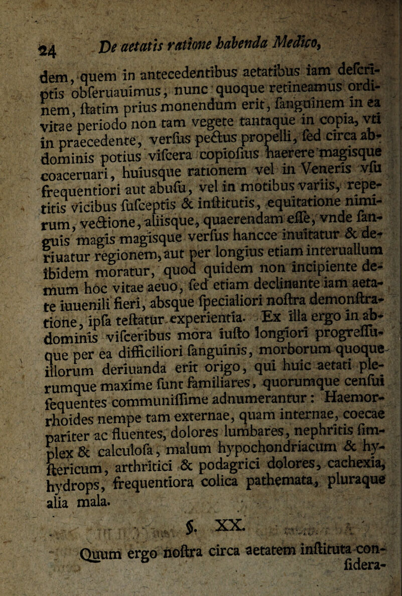 dem, quem in antecedentibus aetatibus iam defcri- ptis obferuauimus, nunc quoque retineamus ordi¬ nem ftatim prius monendum erit, fangumem m ea Vitae periodo non tam vegete tantaque m copia, vtl in praecedente, verfus pe£us propelli, fed circa ab¬ dominis potius vifcera copiofius haerere magisque coaceruari, huiusque rationem vel in Veneris vlu frequentiori aut abufu, vel in motibus variis, repe¬ titis vicibus fufceptis & inftitutis, equitatione nimi¬ rum, vectione, aliisque, quaerendam die, vnde fan- cuis magis magisque verfus hancce inuitatur&de- riuatur regionem, aut per longius etiam mteruallum Ibidem moratur, quod quidem non incipiente de¬ mum hoc vitae aeuo, fed' etiam declinante iam aeta¬ te iuuenili fieri, absque fperialiori noftra demonftra- tione, ipfa teftatur. experientia- Ex illa ergo in ab¬ dominis vifceribus mora iufto longiori progreliu» que per ea difficiliori fanguinis, morborum quoque illorum deriuanda erit origo, qui huic aetati ple¬ rumque maxime lunt familiares, quorumque ceniui iequentes communiffime adnumerantur: Haemor¬ rhoides nempe tam externae, quam internae, coecae pariter ac fluentes, dolores lunibares, nephritis fim- plex & calculofa, malum hypochondriacum & hy- ftericum, arthritici & podagrici dolores, cachexia, hydrops, frequentiora colica pathemata, pluraque alia mala. » $. XX. noftra circa aetatem inftituta con- fidera-