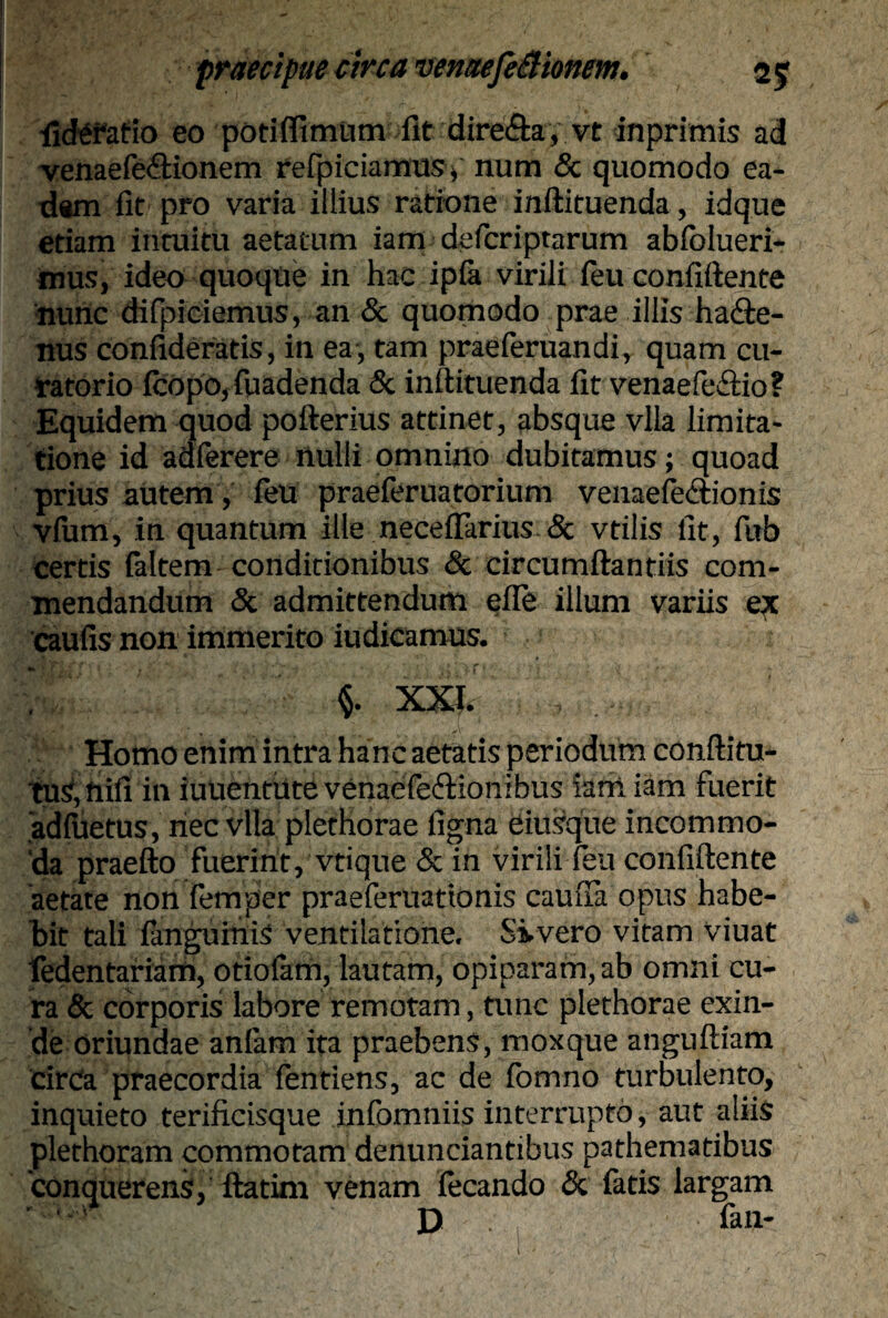 lidefafio eo pori (fimum fit dire&ay vt inprimis ad venaefe&ionem refpiciamusv num 8c quomodo ea¬ dem fit pro varia illius ratione inftituenda, idque etiam intuitu aetatum iam defcriptarum abfolueri- mus, ideo quoque in hac ipfa virili feu confiftente nunc difpiciemus, an & quomodo prae illis haffce- nus confideratis, in ea , tam praeferuandi, quam cu¬ ratorio {copo, fuadenda & inftituenda fit venaefe&io? Equidem quod pofterius attinet, absque vlla limita¬ tione id adierere nulli omnino dubitamus; quoad prius autem, feu praeferuatorium venaefe&ionis vfum, in quantum ille neceflarius & vtilis fit, fub certis faltem conditionibus & circumflandis com¬ mendandum & admittendum effe illum variis ex caufis non immerito indicamus. XXI. Homo enim intra hanc aetatis periodum conftitu- tu^fiifi in iuuenthtevenaefe&ionibus iam iam fuerit adfuetus, nec vlla plethorae ligna eiusque incommo¬ da praefto fuerint, vtique & in virili feu confiftente aetate non femper praeferuationis cauiTa opus habe¬ bit tali fanguiniS ventilatione. Sivero vitam viuat fedentafiarti, oriolam, lautam, opiparam, ab omni cu¬ ra & corporis labore remotam, tunc plethorae exin¬ de oriundae anfam ita praebens, moxque anguftiam circa praecordia fentiens, ac de fomno turbulento, inquieto terificisque infomniis interrupto, aut aliis plethoram commotam denunciantibus pathematibus conquerens, ftatim venam fecando & fatis largam D fan-
