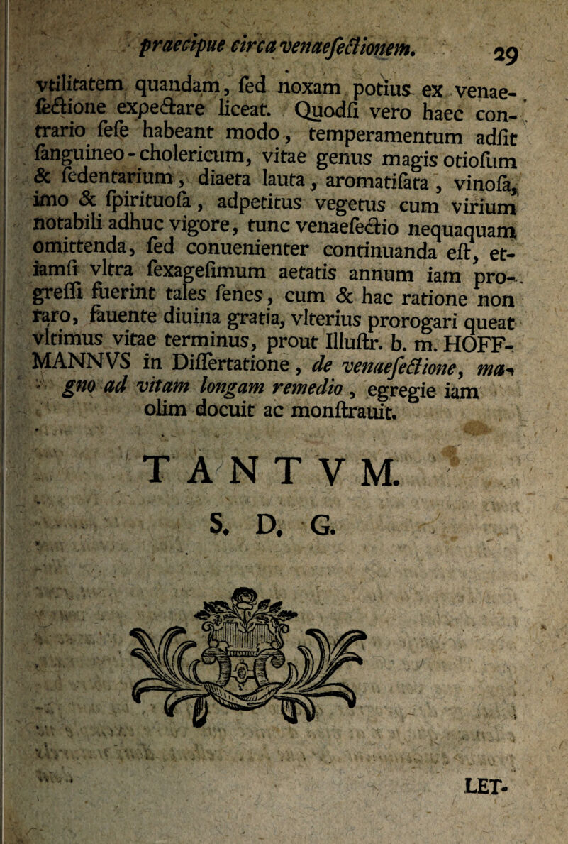 / • ' vtilitatem quandam, fed noxam potius- ex venae- fe&ione expe&are liceat. Quodlx vero haec con¬ trario fefe habeant modo, temperamentum adiit fanguineo-cholericum, vitae genus magis otiofum & fedentarium, diaeta lauta, aromatifata , vinoia, imo & fpirituofa, adpetitus vegetus cum virium notabili adhuc vigore, tunc venaefeaio nequaquam omittenda, fed conuenienter continuanda eft, et- iamfi vitra fexagefimum aetatis annum iam pro- grefli fuerint tales fenes, cum «3c hac ratione non raro, fauente diuina gratia, vlterius prorogari queat vltimus vitae terminus, prout Illuftr. b. m. FIOFFt MANNVS in Diilertatione, de venaefeBione, tua* ■ gno ad vitam longam remedio , egregie iam olim docuit ac monftrauit. * », w ' Ki , ' > . TANTVM. 5 S. D. G. LET-