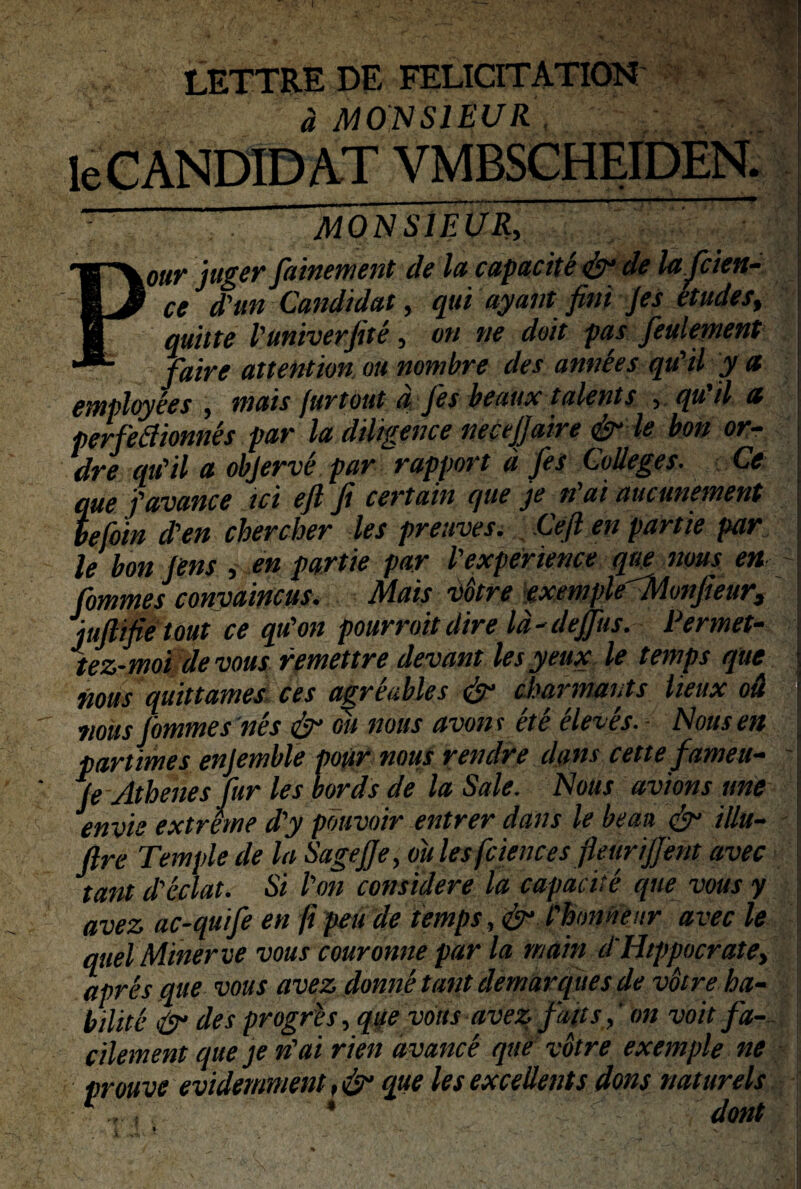 I LETTRE DE FELICITATION a MONSIEUR leCANDIDAT VMBSCHEIDEN.  ” aioWsTeur, our juger fiainement de la capacite & de lajcien- ce d'un Candidat, qui ayant fini jes etudes, qutite Vuniverjite, on ne doit pas fieulement faire attention ou nombre des anne es qiCil y a employees , mais furtout d Jes beaux talenti , qu'il a perfefiionnes par la diligence necejjaire & le bon or- dre qu'il a objerve par rapport d jes C,olleges. Ce que favance ici efi fi certain que je n ai aucunement befoin d'en chercher les preuves. Cejl en partie par le bon lens , en partie par 1'experience que nous en fiommes conyaincus. Mais vbtre exemple'Monjieur, jujlifietout ce qu'on pourroit dire Id-dejfius. Permet- tez-moi de vous remettre devant les yeux le temps que nous quittames ces agrfables & cbarmauts lieux ou nous fiommes nes & ou nous avont et e eleves. Nous en partimes enjemble pour nous rendre dans cettefameu- (e Athenes fiur les bords de la Sale. Nous avions une envie extreme d'y pduvoir entrer dans le beaa & illu- ftre Temple de la Sagejje, oitles fciences fleurijjent avec tant d'eclat. Si l'on considere la capacite que vous y avez ac-quifie en fi peu de temps, & Chmnenr avec le quel Miner ve vous couronne par la rnain d'Htppocratey apres que vous avez donne tant demarques de vbire ha- bilite & des progres, qqe vous avez fimis,' on voit fia- cilement que je n'ai rien avance que votre exemple ne Drouve evidemment, & que les excellenti dons natur eis * : “ ■ - dant