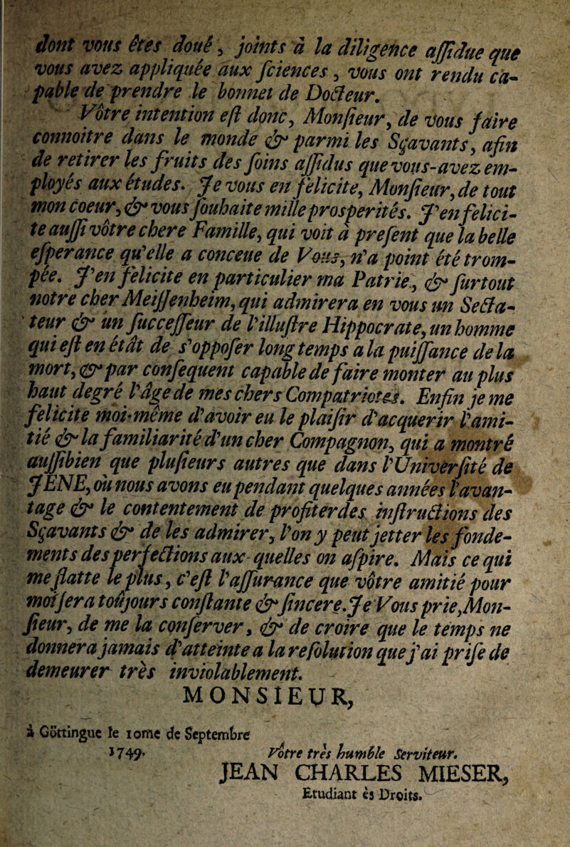 dont vous @tes doue , jotnts a la diltgence ajjtdue que vous avez appliqttee aux fciences, vous ont rendu ca- pqble de prendre le bonnet de Dotteur. VStre intention e fi donc, Monjieur, de vous faire comioitre dans le monde & par mi les Sqavants, afin de retirer les fruits des Jbins ajjidus que vous-avez em- ployes aux et udes. Je vous en felicite, Monjieur,de tout mon coeitr, <&• vousfouhaite mille prosperites. J'en felici- teaujji votrecbere Famille, qui voit a prefent que la belle efperance qtfelle a conceue de Vous, n'a point etetrom- pee. J en Jf 'elicite en particulier tna Patrie , Jy* Jurtout notre cber Meijjenheim,qui adtnirera en vous m Sefia- teur oy un fuccejfeur de Pilluflre Hippocrate, unbomme qui eji en et at de s'oppofer long temps a la puijfance de la mort, <&-par confequent capable de faire monter au plus haut degre l age de mes chers Compatriotes. Enfin jeme felicite moi-meme dflvoireu le plaifir d'acquerir tami¬ tte Jy la familiarite d'uncber Compagnon, qui a montrb aujjibien que plufieurs autres que dans PUniverJite de jfENE,ounous avons eu pendant quelques anneestavan- tage & le contentement de profiterdes inflrulimis des Sgavants & de les admirer, l'ony peutjetter lesfonde- ments des perfettions aux■ quelles on afpire. Mais ce qui meji at te lejHits, c'efl Pajfurance que votre amitte pour mofjera toujours conflante&fincere.Je Vws prie,Mon- fieur, de me la confer ver, de croire que le temps ne donnerajamais d'atteinte a larefolutionquefaiprifede demearer tres inviolablement. MONSIEUR, & Cottingue le lome de Septembre 1749’ Uotrc tres humile Serviteur. JEAN CHARLES MIESER, Etudiant ej Droits.w'