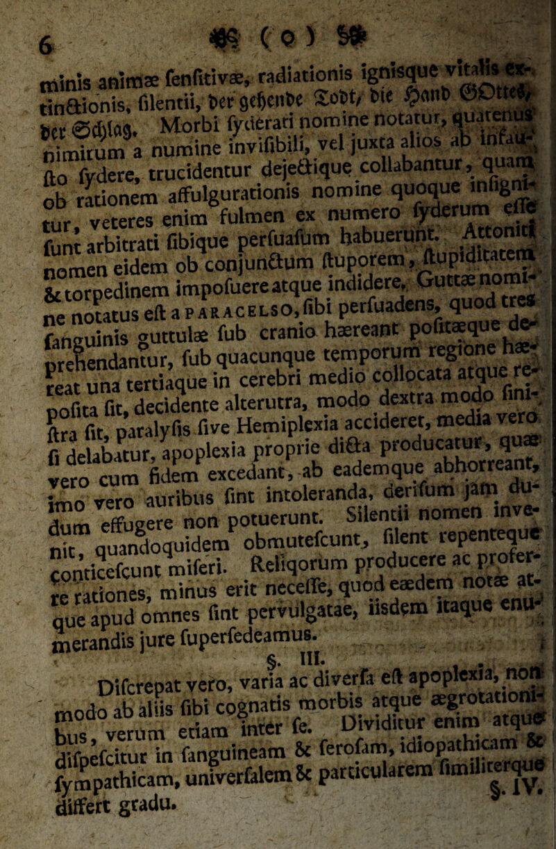minis anim* fenfitivae, radiationis ignisque vitalis «- tin&ionis, filent», bef gdjenfce &>W bie $ant) Ker 0d)la9. Morbi fyderari nomine notatur, nimirum a numine invifibili, vel juxta alios ab m a fto fydere, trucidentur dejedique collabantur, quam ob rationem affulgurationis nomine quoque.nfigr| tur veteres enim fulmen ex numero fyderum elje funt arbitrati Gbique perfuafum habuerunt. A«°nut nomen eidem ob conjunGum ftuporem, ftupi ditarem & torpedinem impofuere atque indidere. Gu^ notru- ne notatuseftaPARACELSO,fibi perfuadens, quod tres faneuinis guttulae fub cranio haereant pofitaeque de¬ prehendantur, fub quacunque temporvwtt^ne hg reat una tertiaque in cerebri medio collocata atque re nnfita fit decidente alterutra, modo dextra modo fim- S r.t Jaralyfis five Hemiplexia accideret, media vero vero cum fidem excedant, ab eadem que abhorreant, imo vero auribus fmt intoleranda, denfum jam du- i effugere non potuerunt. Silentii nomen mve- nk quandoquidem obmutefcunt, filent repenteque contkefcunt miferi. Rellqorum producere ac profer- re rationes, minus erit neceffe, quod eaedem note at¬ que apud omnes fint pervulgatae, iisdem itaque enu¬ merandis iure fuperfedeamus. ^ Hl* , Difcreoat vero, varia ac diverfa eft apoplexia, non j Jk apis fibi cognatis morbis atque aegrotationi- SefdtuVin fanguineam & ferofam, idiopathicam & frSScam. JrtMm* particularem fimfiuerqu» differt gradu. < s'