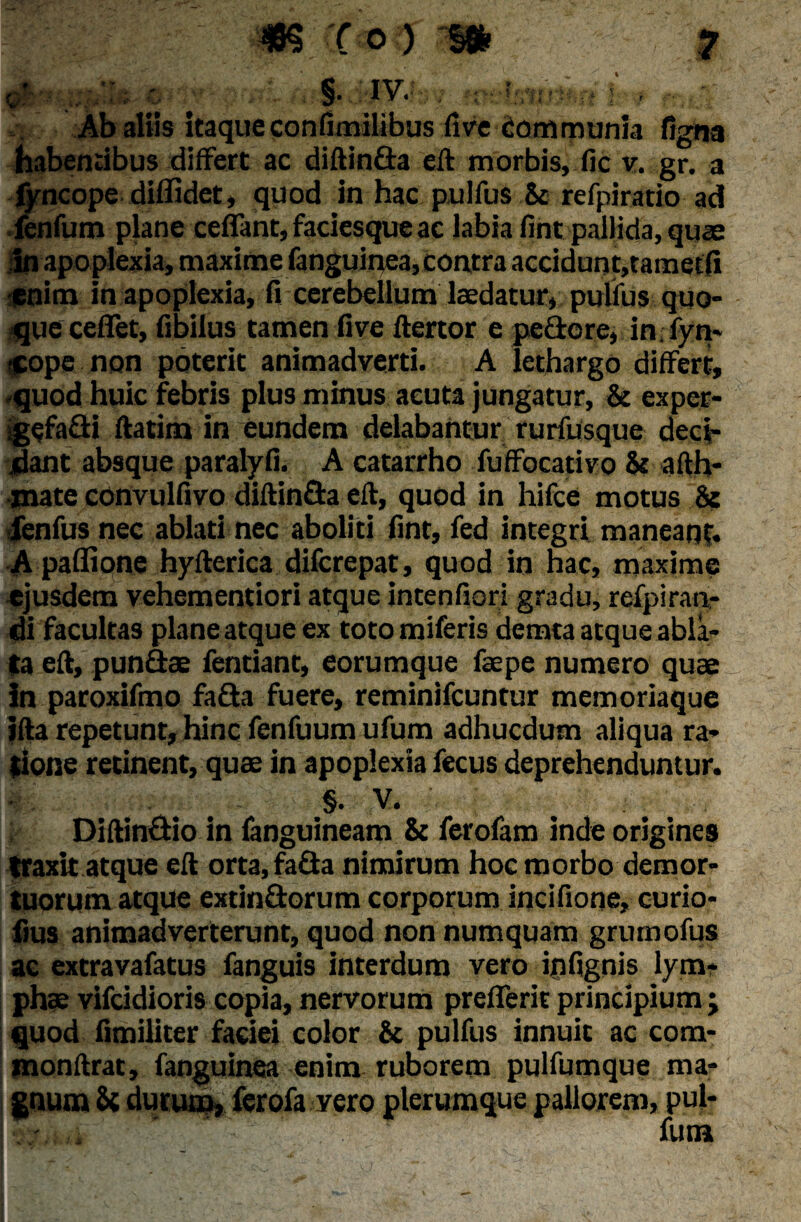 * *r §. IV. Ab altis itaqueconfimilibus five communia ligna habentibus differt ac diftinda eft morbis, fic v. gr. a fyncope diffidet, quod in hac pulfus St refpiratio ad fenfum plane ceflant, faciesque ac labia fint pallida, quas in apoplexia, maxime fanguinea, contra accidunt,taraetfi enim in apoplexia, fi cerebellum laedatur, pulfus quo¬ que ceflet, fibilus tamen fi ve ftertor e pedore, in.fyn- «ope non poterit animadverti. A lethargo differt, -quod huic febris plus minus acuta jungatur, St exper- igefadi ftatim in eundem delabantur rurfusque deci- ifiant absque paralyfi. A catarrho fuffocativo St afth- jnate convulfivo diftin&a eft, quod in hifce motus 8? fenfus nec ablati nec aboliti fint, fed integri maneant. A paffione hyfterica difcrepat, quod in hac, maxime ejusdem vehementiori atque intenfiori gradu, refpiran- di facultas planeatqueex totomiferis demta atque abla¬ ta eft, pundae fentiant, eorumque faepe numero quae In paroxifino fada fuere, reminifcuntur memoriaque ifta repetunt, hinc fenfuum ufum adhucdum aliqua ra¬ tione retinent, quas in apoplexia fecus deprehenduntur. §. V. Diftindio in ianguineam St ferofam inde origines traxit atque eft orta, fada nimirum hoc morbo demor¬ tuorum atque extindorum corporum incifione, curio- fius animadverterunt, quod non numquam grurnofus ac extravafatus fanguis interdum vero ipfignis lym¬ phas vifcidioris copia, nervorum prefferit principium j quod fimiliter faciei color St pulfus innuit ac com- monftrat, fanguinea enim ruborem pulfumque ma¬ gnum Sc durum, ferofa vero plerumque pallorem, pul- r. . fum