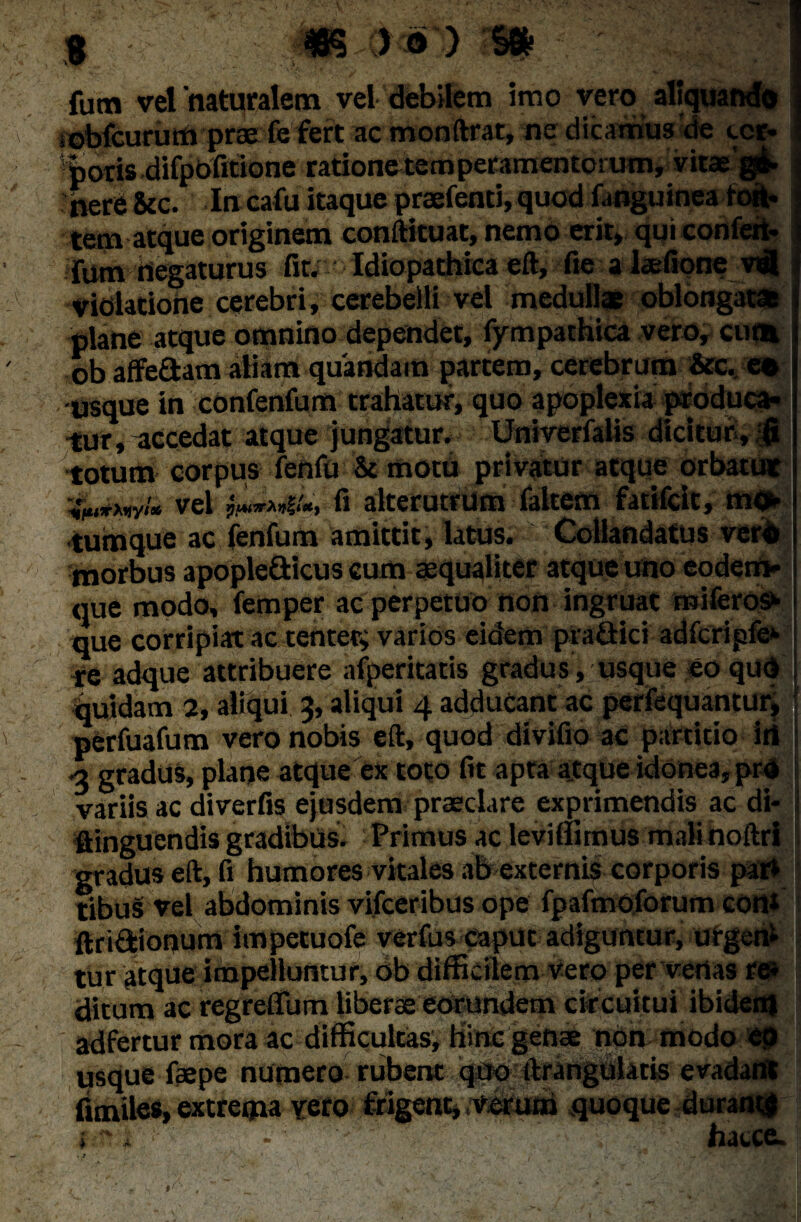 fum velnaturalem vel debilem imo vero aliquando iobfcururtt prae fe fert ac monftrat, ne dicamus de ecr» poris difpbfmone rationotemperamentorum, vitae gi- nere &c. Ia cafu itaque praefenti, quod (anguinea toit* tem atque originem conftituat, nemo erit, qui confeit- lum negaturus fit; Idiopathica eft, fie alaefione vifl ; violatione cerebri, cerebelli vel medullae oblongatae plane atque omnino dependet, fympathica vero, cum ob affe£tam aliam quandam partem, cerebrum &c. ee usque in confenfum trahatur, quo apoplexia produca¬ tur, accedat atque jungatur. Univerfalis dicitur, fi totum corpus fenfu & motu privatur atque orbatut vel frmvii», fi alterutrum faltem fatifcit, mo¬ tumque ac fenfum amittit, latus. Gollandatus verd morbus apople&icus cum «qualiter atque uno eodem» que modo, femper ac perpetuo non ingruat rniferos^ que corripiat ac tenter; varios eidem pradici adfcripfe*- re adque attribuere afperitatis gradus, usque eo qud j quidam 2, aliqui 3, aliqui 4 adducant ac perfequantur, perfuafum vero nobis eft, quod divifio ac partitio iri •3 gradus, plane atque ex toto fit apta atque idonea, prd variis ac diverfis ejusdem praeclare exprimendis ac di- flinguendis gradibus. Primus ac leviiiimus malinoftri gradus eft, fi humores vitales ab externis corporis par» tibu§ vel abdominis vifceribus ope fpafmoforum con» ftridfeionum impetuofe verfus caput adiguntur, urgen» tur atque impelluntur, ob difficilem vero per vertas re» ditum ac regreffum liberae eOMndem circuitui ibidem adfertur mora ac difficultas. Hinc genae non modo ep usque faepe numero. rubentqbo ftranguktis evadant fimiles, extrema veto frigent, verum .quoque durant* i , - hacce.