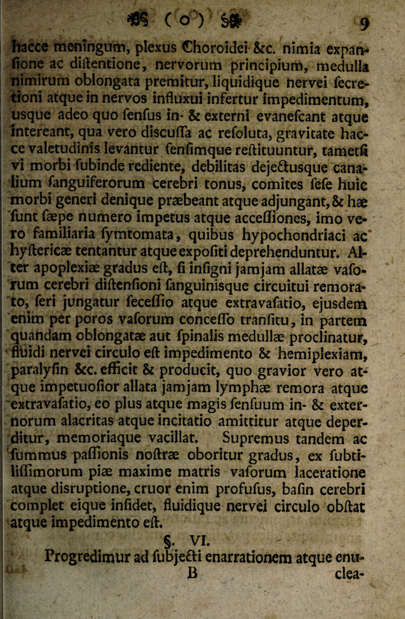 hacce meningum, plexus Choroidei &c. nimia expatv fione ac diftentione, nervorum principium, medulla nimirum oblongata premitur, liquidique nervei fecre- tioni atque in nervos influxui infertur impedimentum, usque adeo quo fenfus in- & externi evanefcant atque intereant, qua vero discufla ac refoluta, gravitate hac¬ ce valetudinis levantur fenfimque reftituuntur, tametfi vi morbi fubinde rediente, debilitas deje&usque cana¬ lium fanguiferorum cerebri tonus, comites fefe huic morbi generi denique praebeant atque adjungant, & hae funt fape numero impetus atque accefliones, imo ve¬ ro familiaria fymtomata, quibus hypochondriaci ac* hyfterica tentantur atque expofiti deprehenduntur. Al¬ ter apoplexiae gradus eft, fi infigni jamjam allata vafo¬ rum cerebri diftenfioni fanguinisque circuitui remora¬ to, feri jungatur feceflio atque extravafatio, ejusdem i enim per poros vaforum conceffo tranfitu, in partem j quandam oblongata aut fpinalis medulla proclinatur, i fluidi nervei circulo eft impedimento & hemiplexiam, paralyfm &c. efficit & producit, quo gravior Vero at¬ que impetuofior allata jamjam lympha remora atque extravafatio, eo plus atque magis fenfuum in- & exter- I norum alacritas atque incitatio amittitur atque deper¬ ditur, memoriaque vacillat. Supremus tandem ac fummus paflionis noftra oboritur gradus, ex fubti- liflimotum pia maxime matris vaforum laceratione atque disruptione, eruor enim profufus, bafin cerebri i complet eique infidet, fluidique nervei circulo obftat atque impedimento eft. ( I §. VI. Progredimur ad fubjefti enarrationem atque enu- fN B clea- 1