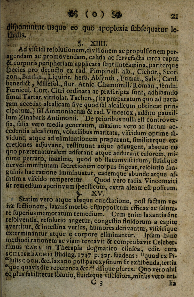 difponiintur usque eo quo apoplexia fubfequatur lc- thalis. \ >nr v4!'V . §• xim. Ad viTcidirefolutionem,divifionem acpropulfionem per- agendam ac promovendam, calida ac fervefadta circa capuc et corporis peripheriam applicata funt linteamina, pariterque fpecies pro decodtp ex rad. Pimpinell. alb,, CichOr., Scor- 2on,,Bardap., Liquiric. herb. Abfynth , Fumar., Salv., Card. penedicc, Millefoi., flor. Arnic. Chamomill. Roman., femin. Fcenicul. Cort. Citri ordinata ac prasfcripta funt, adhibendo timui Fartar. vitriolat. Tachen., (ita prseparatum quo ad natu¬ ram accedaralcalicam fivequodfal alcalicum obtineat prin¬ cipatum,) fai Ammoniacum & rad. Vincetox, addito pauxii- Antimonii. De prioribus nulla eft controver- fia, falia vero media generarim, maxime vero ad (latum ac¬ cedentia alcalicum, volatilibus maritata, vilcidum optime di¬ vidunt, atque ad eliminationem praeparant, fimiiiterque ex- cretiones adjuvant, reftituunt atque adaugent, absque eo quo prasternaturalem adferant aeque adducant calorem, mi¬ nime perraro, maxime, quod ob (latumvilcidum, fluidique nervei imminutam fecretionem corpus frigeat,reroiutio in¬ guinis hac ratione imminuatur, eademque abunde atque af- fatim a vifeido temperetftr» Quod vero radix Vincetoxici fit remedium aperitivumfpecificum, extra aleam eft poficum. §. XV. • : - Statim vero atque absque conflatione, poft fafiam ve- hcK fefiionem, laxans mprbo eftfoppofttum efficax ac faluta* re fuperius memoratum remedium. Cum enim laxantia ftne refolventia, refolutio augetur, congeftio fluidorum a capite avertitur, &inteftina verfus, humores derivantur, vifeidique exterminantur atque e corpore eliminantur. Ipfam hanc methodi rationem ac viam tentavic & comprobavit Celeber¬ rimus care, in Therapia dogmatico clinica, edit, cura SCHLIERBACHII Biiding. 1717. p. 32f. fuadens: “quod ex Pi- iulis coCH.ficc.laxatio pofFparoxyfrnum (it exhibenda,tertia rtque quavis die repetenda &c.“ aliiqueplures. Quo vero alvi plus fsfcilitetur folurio, fluidaque vifeidiora,minus vero uti- C 3 lia