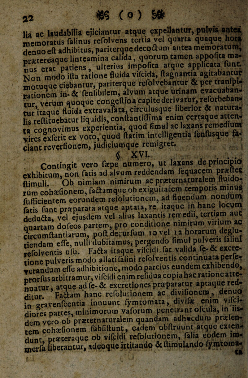 , ' ■ lia ac laudabilia ejiciantur atque expellantur, pulvis antei memoratus falinus refolvens tertia vel quarta quaque hot* rienuo eft adhibitus, paricerque decodum antea memoratum, nrxcereaque linteamina calida, quorum tamen appofita ma¬ nus erat patiens, ulterius impolita atque applicata fune. Non modo ifta ratione fluida vifcida, ftagnairtia agitabantur motuque ciebantur, pariterque refolvebantur & per tranfpi- rationem in-& fenlibilem, alvum atque urinam evacuaban¬ tur verum quoque congeflfoa capite derivatur, reforbeban- tur'itaque fluida extravafata, circulusque liberior & natura- hs reftituebatur liquidis, conftantiflima enim certaque atten¬ ta cognovimus experientia, quod fimul ac laxans remedium vires exterit ex voto, quod ftatim intelligentia fenfusque fa¬ ciant reverfionem, judiciumque remigret. $ xvi. . Contingit vero fsepe numero, ut laxans de principio exhibitum, non fatis ad alvum reddendam fequacem proflet flimuli. Ob nimiam nimirum ac praeternaturalem fluido¬ rum cohsefionem, fadamque ob exiguitatem temporis minus, fufficientem eorundem refolutionem, ad fluendum nondum, fatis funt pnsparata atque aptata, re itaque lnbanc locum deduda, vel ejusdem vel alius laxantis remedii, tertiam aut quartam dofeos partem, pro conditione nimirum v.num ac circumflandarum, poftdeeurfum 10 vel u horarum.de» u- tiendam efle, nulli dubitamus, pedendo fim“'Pu'v^ls J1’1 refolventis ufu. Fada itaque vilcidi (at valida fe-& excre- tione pulveris modo allati (aiini refolventis continuata perfe- «randum efle adhibitione, modo parcius eundem exhibendo, nrorfus arbitramur, vifcidi enim refidua copia hac ratione atte- Suatur, atque adfe-& excretjpnes praeparatur aptaque red¬ ditur. Factam hanc refolutionem ac divifionem, denuo in eravenfcentia innuunt fyratomata, divife enim vilci- diores partes, minimorum vaforum penetrant ofcula, in iis- ripm veto ob praeternaturaletn quandam adh«cdum praelen- tem cohaeGonem fubfiftunt, eadem obftruuntatque exten- dunt praeceraque ob vifcidi refolutionem, faha eodem im- merfa uberantur, ideaque irtitando &ftimulando lymtoma-
