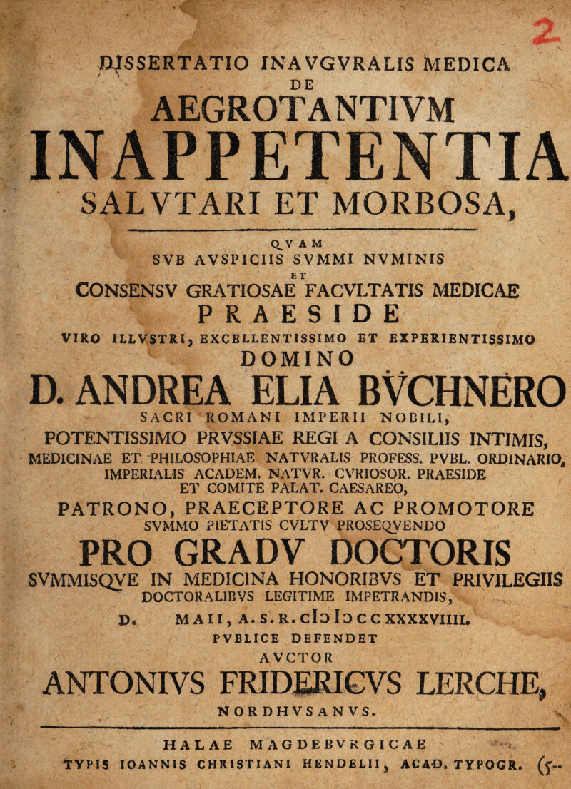 WSSERTATIO INAVGVRALIS MEDICA AEGROTANTI VM INAPPETENTIA SALVTARI ET MORBOSA, Q_V A M SVB AVSPICIIS SVMMI NVMINIS CONSENSV GRATIOSAE VacVLTATIS MEDICAE PRAESIDE VIRO ILLVSTRI, EXCELLENTISSIMO ET EXPERIENTISSIMO DOMINO D. ANDREA ELIA BVCHNERO SACRI ROMANI IMPERII NOBILI, POTENTISSIMO PRVSSIAE REGI A CONSILIIS INTIMIS, MEDICINAE ET PHILOSOPHIAE NATVRALIS PROFESS. PVBL. ORDINARIO, IMPERIALIS ACADEM. NATVR. CVRIOSOR. PRAESIDE ET COMITE PALAT. CAESAREO, PATRONO, PRAECEPTORE AC PROMOTORE SVMMO PIETATIS CVLTV PROSEQVENDO PRO GRADV DOCTORIS SVMMISQVE IN MEDICINA HONORIBVS ET PRIVILEGIIS DOCTORALIBVS LEGITIME IMPETRANDIS, D, M A 11, A.S.R.cIdIdCC XXXXVIIII. PVBLICE DEFENDET AVCTOR ANTONIVS FRIDERIGVS LERCHE, NORDHVSANVS. HALAE MAGDEBVRGiCAE TYPIS IOANNIS CHRISTIANI HENDELII^ ACAD. TYPGGR. (j-