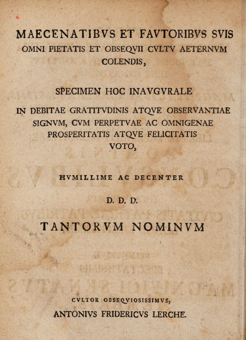 MAECENATIBVS ET FAVTORIBVS SVIS OMNI PIETATIS ET OBSEQVII CVLTV AETERNVM COLENDIS, SPECIMEN HOC INAVGVRALE IN DEBITAE GRATITVDINIS ATQVE OBSERVANTIAE SIGNVM, CVM PERPETVAE AC OMNIGENAE PROSPERITATIS ATQVE FELICITATIS VOTO, HVM1LLIME AC DECENTER D. D. D. TANTOKVM NOMINVM 'd'. / /W%y-i; V js ' * CVLTOR OBSEQVIOSISS1MVS, ANTONIVS FRIDERICVS LERCHE.