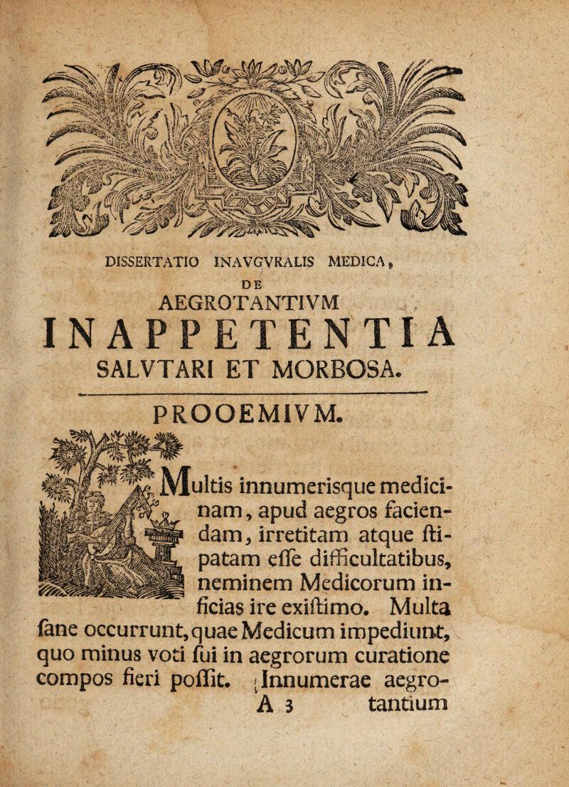 / DISSERTATIO INAVGVRALIS MEDICA» DE AEGROTANTIVM INAPPETENTIA SALVTARI ET MORBOSA. PROOEMIVM. ultis innumerisque medici¬ nam , apud aegros facien¬ dam, irretitam atque fti- patam efle difficultatibus, neminem Medicorum in¬ ficias ire exiftimo. Multa fane occurrunt,quaeMedicum impediunt, quo minus voti fui in aegrorum curatione compos fieri poflit. [Innumerae aegro-