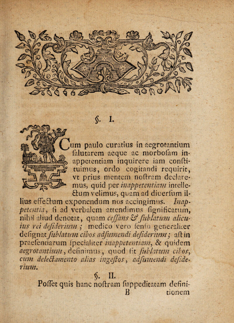 um paulo curatius in aegrotantium falutarem aeque ac morboiam in» appetentiam inquirere iam confli- ruimus, ordo cogitandi requirit, vt prius mentem noftram declare¬ mus, quid per inappttentiam incelle- &um velimus, quam ad diuerfum il¬ lius efferum exponendum nos accingimus. Inctp- petentia, fi ad verbalem attendimus fignificatum, nihil aliud denotat, quam cejjans &fnblatum alicu¬ ius rei dejidermm ; medico vero fenfu generaliter defignat Jub latum cibos adfummdi dejidermm; a fi in praebendarum fpecialiter inappetentiam, & quidem aegrotantium, definimus, quod fit fubiattim cibos, cum delectamento alias ingejios, adfumendi dejide- rium. II. PofTet quis hanc noftram fuppeditatam defini- B tionem