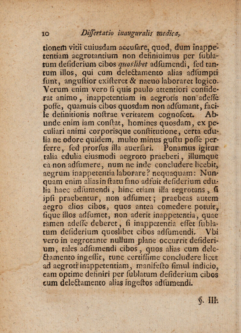 tioneiti vitii cuiusdam accufare, quod, dum inappe- tendam aegrotandum non definiuimus per fubia- tum defiderium cibos quoslibet adfumendi, fed tan¬ tum illos, qui cum dele&amento alias adlumpti funt, anguftior exi fleret & naeuo laboraret logico. Verum enim vero fi quis paulo attentiori eonfide- rat animo, inappetentiam ia aegrods non adede poffe, quamuis cibos quosdam non adfumant, faci¬ le definitionis noftrae veritatem cogncfeet. Ab¬ unde enim iam conflat, homines quosdam, ex pe¬ culiari animi corporisque conftitutione, certa edu¬ lia ne odore quidem, multo minus guflu pofie per¬ ferre, fed prorfus illa auerfari. Ponamus igitur talia edulia eiusmodi aegroto praeberi, illumque ca non adfumere , num ne inde concludere licebit, aegrum inappetenda laborare? nequaquam: Nun¬ quam enim alias in flatu fano adfuit defiderium edu¬ lia haec adfumendi, hinc edam ilia aegrotans d ipfi praebentur, non adfumet; praebeas autem aegro alios cibos, quos antea comedere potuit,, lique illos adfumet, non aderit inappetenda, quae tamen adede deberet, fi inappetenda effet fubia- tum defiderium quoslibet cibos adfumendi. Vbi vero in aegrotante nullum plane occurrit defideri¬ um, tales adfumendi cibos, quos alias cum dele- Samento ingeffit, tunc eerdffime concludere licet ad aegroti'inappetentiam, manifefto fimul indicio, eam optime definiri per fublatum defiderium cibos eum deleftamenco alias ingeftos adfumendi.