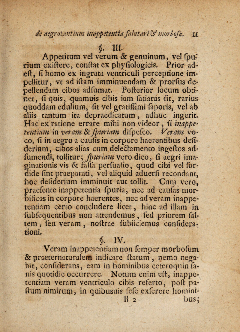 §. III. Appetitum vel verum & genuinum, vel fpu- rium eKiftere, confiat ex phyfiologicis. Prior ad- eft, fi homo ex ingrata ventriculi perceptione im¬ pellitur, vt ad iftam imminuendam & prorfus de¬ pellendam cibos ad fumat. Pofterior locum obti¬ net, fi quis, quamuis cibis iam (atiatus fit, rarius quoddam edulium, fit vel gratiffimi laporis, ve! ab aliis tantum ita depraedicatum, adhuc ingerit. Hac ex ratione errare mihi non videor , fi inappe- tentiam in veram & fpuriam difpefco. Veram vo¬ co, fi in aegro a eaufis in corpore haerentibus defi- derium, cibos alias cum ddefitamento ingeftos ad- fumendi, tollitur; fpuriam vero dico, fi aegri ima¬ ginationis vis & falla perfuafio, quod cibi vel for- dide fint praeparati, vel aliquid aduerfi recondant, hoc defidsrium imminuit aut tollit. Cum vero, praefente inappecentia fpuria, nec ad caufas mor¬ bificas in corpore haerentes, nec ad veram inappe- tendam certo concludere licet, hinc ad ilkm in fubfequendbus non attendemus, fed priorem Ini¬ tem , feu veram, noftrae fubiiciemus confidera- tioni. $. IV. Veram inappetentiamnon lemper morbofum & praeternaturalem indicare ftatum , nemo nega¬ bit, confiderans, eam in hominibus ceteroquin fa¬ nis quotidie occurrere. Notum enim eft, inappe- tendam veram ventriculo cibis referto, poft pa- ftum nimirucn, in quibusuis fele exferere homini- B 2 bus;