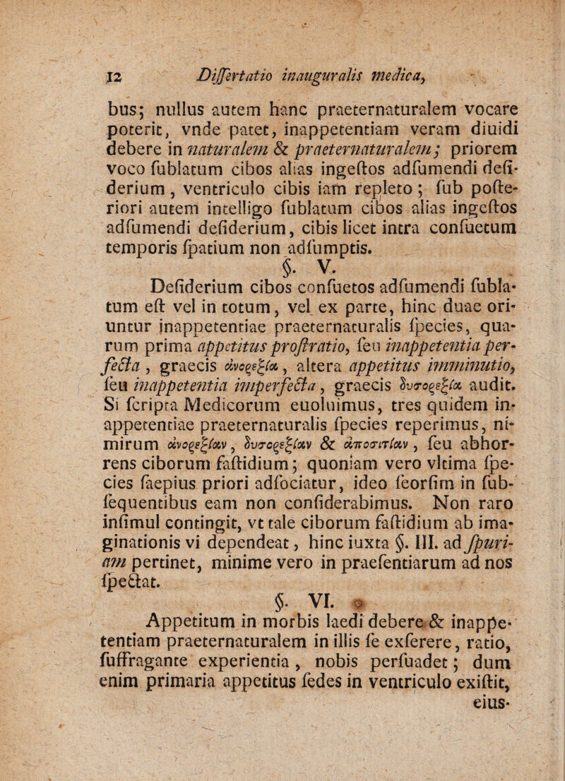 bus; nullus autem hanc praeternaturalem vocare poterit, vnde patet, inappetentiam veram diuidi debere in naturalem & praeternaturalem; priorem voco fublatum cibos alias ingeftos adfumendi defi- derium , ventriculo cibis iam repleto ; fub pofte- riori autem intelligo fublatum cibos alias ingeftos adfumendi defiderium, cibis licet intra confuetum temporis fhatium non adfumptis. §. V. Defiderium cibos confuetos adfumendi fubla¬ tum eft vel in totum, vel ex parte, hinc duae ori¬ untur inappetentiae praeternacuralis fpecies, qua¬ rum prima appetitus proftratio, feti inrtppetentia per¬ fecta , graecis dva^i», altera appetitus imminutio, feu inappetentia imperfecta, graecis lv<ro^(a, audit. Si fcripta Medicorum euoluimus, tres quidem in¬ appetentiae praeternaturalis fpecies reperimus, ni¬ mirum dvcqefxv, iiweQe^iotv & dTcso-iriav, feu abhor¬ rens ciborum faftidium; quoniam vero vltima ipe- cies faepius priori adfociatur, ideo feorfim in fub- fequentibus eam non confiderabimus. Non raro infimul contingit, vt tale ciborum faftidium ab ima¬ ginationis vi dependeat, hinc iuxta §. III. ad fpuri- am pertinet, minime vero in praefentiarum ad nos fpettat. §. VI. * Appetitum in morbis laedi debere & inappe¬ tentiam praeternaturalem in illis fe exferere, ratio, fuffragante experientia, nobis perfuadet; dum enim primaria appetitus fedes in ventriculo exiftit, eius-