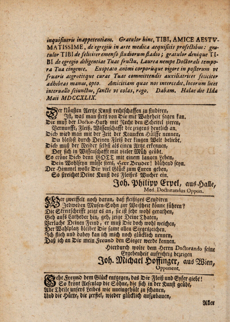 inquifiuerU in appetentiam, Gratulor hinc, TIBI, AMICE AESTV- MATISSIME,^ egregiis in arte medica acquifitis profectibus: gm* tulor Tl&lde feliciteremenfo ftudiorumftadio; gratulor denique TI¬ BI de egregio diligentiae Tuae fruElu, Laurea nempe Doti orali tempo¬ ra Tua cingente. Exoptato animi corporisque vigore in poflerum vt fruaris aegrotisque curae Tuae committendis auxiliatrtces feliciter adhibeas manus, opto, Amicitiam quae nos intercedit, locorum licet interuaUo feiunttm, fande vt colas, rogo. Dabam. Halae die Uda Mati MDCCXLIX. SSJer Huqften $ler|e fanfl red)ffd)affen 311 fmbiren, 'Qd 3$r man ftets »on mit T&abrbeit fagen Fan. &it mu|? ber Dodor-jfntfb ntif 3ied)t ben 0d)eifel jicretif sBernunfff, 5Siffenfd)ajff biejejgrnS Deuflicb an. &icb mkb man init ber 3eit ber toiufen £nijfe nennen, bletbjl burd) Beinen ^leip ber flugen 3S5elf beltebf. ®idb mn§ ber SRetber fefbft afg einen 2Irfct erfennenf Ber jtcb in ® ffenfcbafff mit bieier§J?ub oenbf. 0o erone £>tcb benn ©DX£ mi( einem lanaen ^eben# *Dein ^Bobifep mfiffe ^etr^rtiDet:! blubenb fet)tl. Ber 'Oimmel molle £>it: oiel ®ltuf gum £uren gcben, ©0 fireicbetBeme £uufl be$ Jleifjeg 3B«d)er ein. 3»&* Wlipp @rpel, au«$alle, Med, Dodorandus Oppon. sroeiffdt nod) baram bajj flctftge^ ©fnbiren gr/£5 3*Dn>eben $J?ufem0obn $ur 5Beif?beit fonne fubren? Bie6treitfcbrifp seicjf an, fie.il! febr mobl gerafben, ®eb auf$ §atbeber bin* geb? BeincXba(enf §Berlacbe Beinen 5einb, er muj? fciv bocb mobl meid;enf Ber5Bablpto§ bleibet *Die famt allen ©tegc$$eicben. 3d) flteb unb babet; fan id) mi(& nod) ghicflid) nennen, Ba|j icb m £>u: mein 5reuno ben 0mjer merbe Fennen. ^ierburd) molle bem £errn Dodorando ^rgebenbeit aufrtcbrig bc^eigen 3o&- ^offinger, au$ Bien, Opponent. 8&ef>e 5«unb bern ©luet enfgegcn, ba$ £>ir gieifi unb ©t)fcr gie&f] ' V§2) ©u fvont Slefcuiap Die ©6{me, b?e jic!) in ber Sunft gefibf, SiUe Xbeite unferS Sieibeg rcit mieiiigetnilt jn fcfjanen, Unb bie Jputtfi bie jevfiel, tvitber glucflict) mifinbguen, ane*