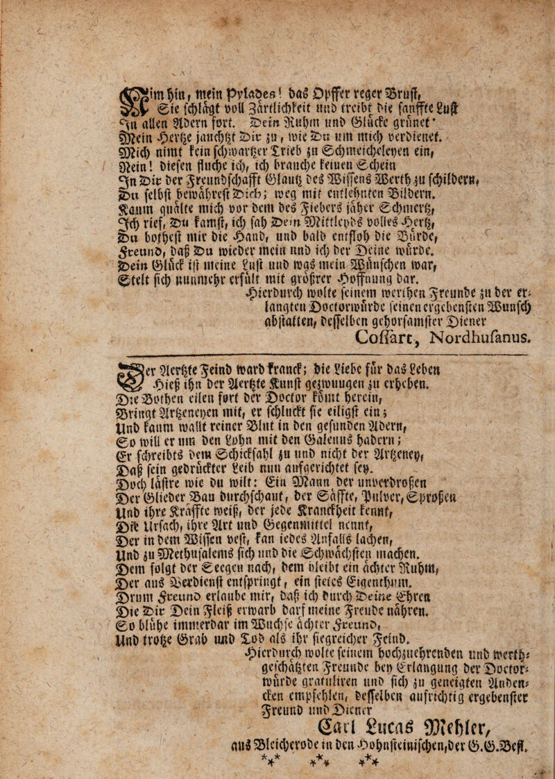 Spitn but r nteln pvtaDes ! DaS Dpffer reger ^BrufT, 0ie fc&lagt doU 3ardid)feit mtD trctbf Die fanfffc L?ujf °sh al!eu 9tOcrn forf. 3Dem 3iu&m unD ®lficEe grfinet\ 0?ein ‘Oalie jand^f &>ir $u, miesDu mti nttcl) oerDieuef. §j?id) nimt fetnfd)warger£ri<l> $u 0d)metd}eleoen ein, sftein! Dtefen flucte id>, id) branche Eeiuen 0ebein Cjniur ber gminbfd)afii ®iaui) De3 5$iffen$ SBerftjju fd)ifberm *bu fclbft beirabreftfeeb; toeg mif enfle&nfcn sBilbero. $amn qualte mtd) oor Dem gtebcr^ tabet ©cbmcvg, ^d) rief, &u famfi, id) fab $Dew 9JdttIa>b£ t>ofle$ *Derf), gm bofbeft mit Dte d>anD, unD balb enfflol) Dic 3$urDc, 5teunD, Da(j SDu toiebcr mctti unD id) Dev ©citte tiuirDe. g>ew ©luci i|i nteine 'iuji uuD ms nuta-5©]Snfc&cn n>arf @tdt fici) Mtnrae|r cvfulf init gvofjrer JSoffnung Dar. *£>tcrbuvd) trolie fcinctn toerifjen JreunDe W Der **'' langten ©octomfirbe fcincn crgcbenfien £Bunfd) abftatten, Dcffeibcn gcborfmnflev ©tener CoffarCj Nordhufanus. er 9lesf2fe$einD n>art>frnncF; Die i?tebc fur DaSLkbcn ^ Jj>ieg i§n Der 5icr(|fe ^unft geitottugen $u cr&cben. ©teSotben eilen furi Der ©ocior foiiu bercin, fbriuqt §frienet)en mif, er fcblttcFf ftc eiligji citu UuD fanm roatlt rciner 3Mut in Den gefanDen 2lbert?f 0o tvili er ura Den_&>bn mit Den 0aleuu3 baDcrn; n ©ocl/laftee \m Du rniif: ©n 33?atmDet unoerbrofen S)cr®iieberS5au burebfdjauf, Der ©affie, pulter, ©fkojjeu UnD tf>re $raffie meij?f Der jebe StrancFbeit Fennf, £>k Urfad), ipve Qlri unD ®egcnmtficl nennf, £)er in Dem 333iffen Deft, fart iebeS Slnfalis Iad)enf UnD $u SftetbuffliemS fid) unD Die 0d)tMd)ften mneben. ©em folgi Der ©eegen nad), Dem hleibt ein acbier tiubm, ©er mi$ §SerDien|f enifprtngi f ein ftete^ ©gentium. ©nmt 3mmo erimibe mir, Dnf; id) Duvd) &eine (gfyveu 2)ie2)m Detn^iei^ ertrarb Darfmeine JrcuDcnSbrni* 0o blube immerDar im3Btt.c&fc adjfer^reunD, U«D tVO^e 0rab unD XoD it)r fiegrdd)cr jeinD. «pierDtircDmokefeinem Do^uebrenDen unDmert^ geicDaiiten ^remiDe bci) ^rlangung Der Doctos tourDe grafuliren uno fid) ju geneiqfen 3inDen# cEen empfeblen, Deffelben aufrid)(ig ergebenjfer greunD unD ©tener Sati £uca$ aJiffilfr, mt5 ^SIcicberoDe in Deu ^obnfteinife&enfDer