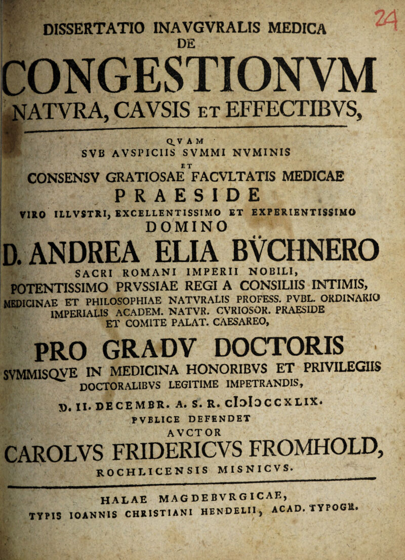 DISSERTATIO INAVGVRALIS MEDICA DE CONGESTIONVM ATVRA, CAVSIS et EFFECTIBVS, Q^VAM SVB AVSPICIIS SVMMI NVMINIS ET CONSENSV GRATIOSAE FACVLTATIS MEDICAE 1/ PRAESIDE VIRO ILLVSTRI, EXCELLENTISSIMO ET EXPERIENTISSIMO DOMINO D. ANDREA ELIA BVCHNERO SACRI ROMANI IMPERII NOBILI, POTENTISSIMO PRVSSIAE REGI A CONSILIIS INTIMIS, MEDICINAE ET PHILOSOPHIAE NATVRALIS PROFESS. PVBL. ORDINARIO IMPERIALIS ACADEM. NATVR. CVRIOSOR. PRAESIDE ET COMITE PALAT. CAESAREO, PRO GRADV DOCTORIS SVMM1SQVE IN MEDICINA HONORIBVS ET PRIVILEGIIS ^ doctoralibvs legitime impetrandis, J)* II» DECEMBR. A» S. R* cIdIdCCXLIX* PVBLICE DEFENDET AVCTOR CAROLVS FRIDERICVS FROMHOLD, rochliceksis misnicvs. HALAE MAGDEBVRGICAE, TYPIS IOANNIS CHRISTIANI HENDELII, ACAD. TYPOGlt.