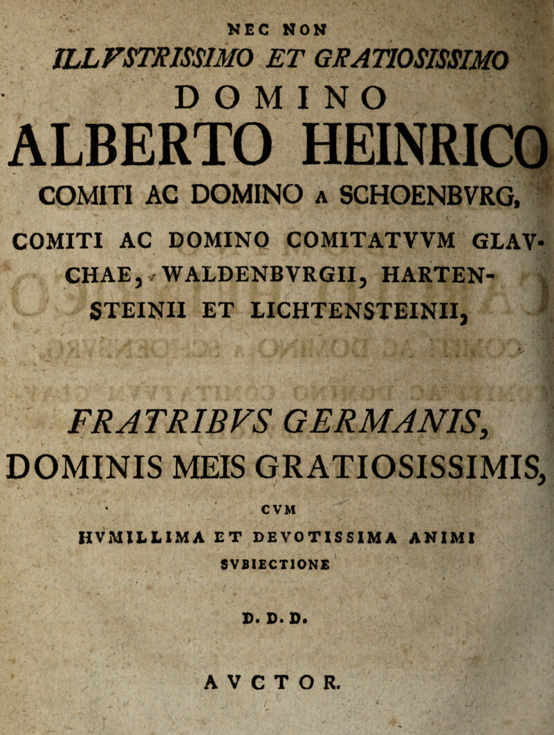 NEC NON JLLFSTRISSIMO ET GRATIOSISSIMO DOMINO ALBERTO HEINRICO _ 7yV‘ COMITI AC DOMINO a SCHOENBVRG, COMITI AC DOMINO COMITATVVM GLAV- CHAE, •/ WALDENBVRGII, HARTEN- STEINII ET LICHTENSTEINII, FRATR1BVS GERMANIS, DOMINIS MEIS GRATIOSISSIMIS, •v * CVM HVM1LLIMA ET DEVOTISSIMA ANIMI SVBIECTIONE D. D. D. AVCTOR,