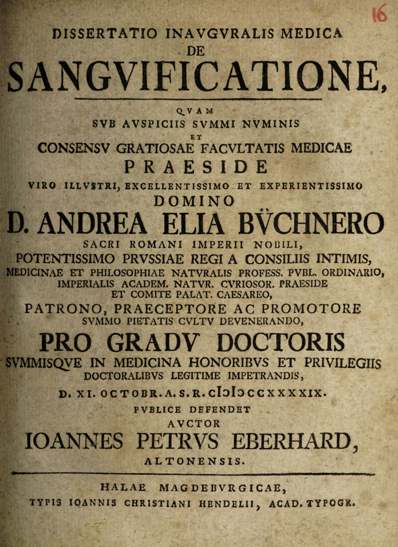 DISSERTATIO INAVGVRALIS MEDICA H DE SANGV1FICATI0NE, Q,ViM SVB AVSPICIIS SVMMX NVMINIS CONSENSV GRATIOSAE VACVLTATIS MEDICAE , PRAESIDE VIRO ILL VSTRI, EXCELLENTISSIMO ET EXPERIENTISSIMO DOMINO D. ANDREA ELIA BVCHNERO SACRI ROMANI IMPERII NOUILI, POTENTISSIMO PRVSSIAE REGI A CONSILIIS INTIMIS, MEDICINAE ET PHILOSOPHIAE NATVRALIS PROFESS. PVBL. ORDINARIO, IMPERIALIS ACADEM. NATVR. CVRIOSOR. PRAESIDE ET COMITE PALAT. CAESAREO, I PATRONO, PRAECEPTORE AC PROMOTORE SVMMO PIETATIS CVLTV DEVENERANDO, PRO GRADV DOCTORIS SVMMISQVE IN MEDICINA HONORIBVS ET PRIVILEGIIS DOCTORALIBVS LEGITIME IMPETRANDIS, D. XI. OCTOBR.A. S.R. cIdId C C X X X XIX. PVBLICE DEFENDET AVCTOR -- IO ANNES PETRVS EBERHARD, ALTONENSIS. HALAE MAGDEBVRGICAE, TYPIS IOANNIS CHRISTIANI HENDEUI, ACAD. TYPOGX.