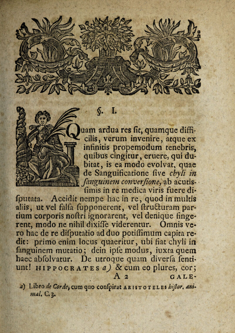 - $. I. aam ardua res fit, quamque diffi¬ cilis, verum invenire, atque ex infinitis propemodum tenebris, quibus cingitur, eruere, qui du¬ bitat, is ea modo evolvat, quae J de Sanguificatione five chyli in || fanguinem converjione, ab acutis- fimis in re medica viris fuere di- fputata. Accidit nempe hac in re, quod in multis aliis, ut vel falfit fupponerent, vel ftrufiuram par¬ tium corporis noftri ignorarent, vel denique finge¬ rent, modo ne nihil dixifie viderentur. Omnis ve¬ ro hac de re difputatio ad duo potiffimum capita re¬ dit: primo enim locus quaeritur, ubi fiat chyli in fanguinem mutatio; dein ipfemodus, iuxtaquem haec abfolvatur. De utroque quam diverfa fenti- unt! Hippocrates q) & cum eo plures, cor; A 2 GA1E- d) Libro de Corde, cum quo coofpirat aristotei.es bifior, ani¬