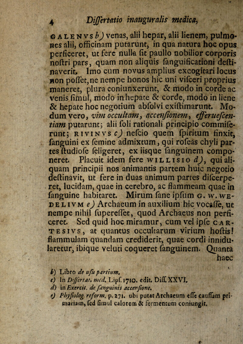 galenvs b) venas,alii hepar,alii lienem, pulmo¬ nes alii, officinam putarunt, in qua natura hoc opus perficeret, ut fere nulla fit paulio nobilior corporis noftri pars, quam non aliquis fanguificationi defti- naverit, Imo cum novus amplius excogitari locus non pollet,ne nempe honos hic uni vifceri proprius maneret, plura coniunxerunt, & modo in corde ac venis fimul, modo in hepate & corde, modo in liene & hepate hoc negotium abfolvi exiftimarunt. Mo¬ dum vero, vim occultam, accenjionetn, efferuefcen- tiam putarunt; alii foli rationali principio commile- runt; RiviNvstJ nefcio quem fpiritum finxit, (anguini ex femine admixtum, qui rofeas chyli par¬ tes ftudiofe feligeret, ex iisque fanguinem compo¬ neret. Placuit idem fere wi elisio d), qui ali¬ quam principii nos animantis partem huic negotio deftinavit, ut fere in duas animum partes difcerpe- ret, lucidam, quae in cerebro, ac flammeam quae in fanguine habitaret. Mirum lane ipfum g. w. we- celivm e) Archaeum in auxilium hic vocaile, ut nempe nihil fupereflet, quod Archaeus non perfi¬ ceret. Sed quid hoc miramur, cum vel ipfe car- tesivs, at quantus occultarum virium hoflris! flammulam quandam crediderit, quae cordi innidu- laretur, ibique veluti coqueret fanguinem. Quanta haec b) Libro dt ufu panium, e) in Dtjfenat, med, Lipf.1710. edit. DiiT.XXVI. d) in F.xcrcit. de fanguinis accexjiove. t) Pbypolog. rtform. p.271. ubi putat Archaeum eflc cauflarn pri¬ mariam, fed fimul calorem & fermentum conjungit.