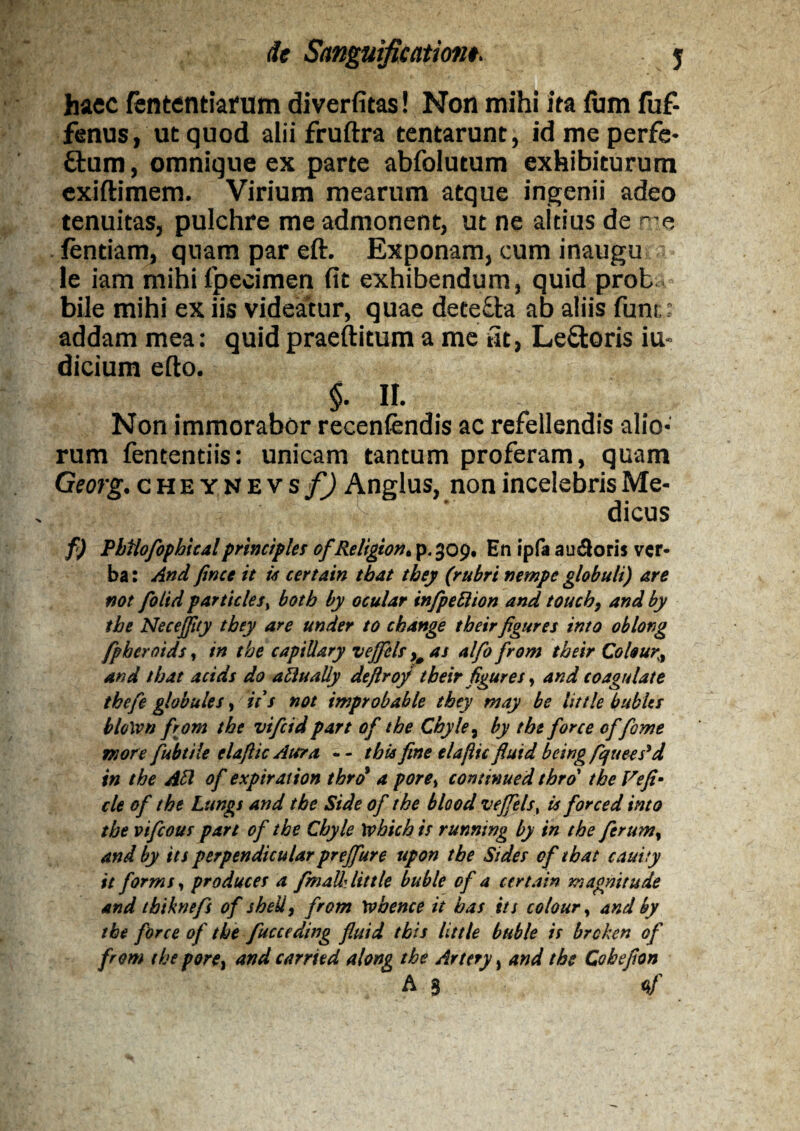 haec fentcntiarum diverfitas! Non mihi ita fum fuf- fenus, ut quod alii fruftra tentarunt, idmeperfe- £tum, omnigue ex parte abfolutum exhibiturum exiftimem. Virium mearum atque ingenii adeo tenuitas, pulchre me admonent, ut ne altius de r e fentiam, quam par eft. Exponam, cum inaugura le iam mihifpecimen fit exhibendum, quid proba bile mihi ex iis videatur, quae dete&a ab aliis funi;: addam mea: quid praeftitum a me fit, Le£toris iu« dicium efto. §. II. Non immorabor recenfendis ac refellendis alio¬ rum fentendis: unicam tantum proferam, quam Georg. cheynevs f) Anglus, non incelebris Me¬ dicus f) Pbtlofophicalprincipies ofReligion. p. 309. En ipfa au&oris ver¬ ba : And fince it it certain tbat they (rubri nempe globuli) are not folid particlesi botb by ocular infpettion and toucb, and by tbe Necefftty they are under to cbange tbeirfigures into oblong fpbcroids, in tbe capiUary vejfels >0 as alfo from tbeir Cokury and tbat acids do a flualiy deftrofi tbeir figures, and coagulate thefie globules, it s not improbable they may be little bublts bloWn from tbe vificid part of tbe Chyle, by tbe for ce cffome more fubtile elaftic Ater a, - - tbis fine elajlic flutd being fquees*d in tbe Abi of exptration tbrd a pore> continued tbro tbe Ve fi- cie of tbe Lttngs and tbe Side of tbe blood vejfels % is forced imo tbe vifeous part of tbe Cbyle wbicb is running by in tbe ferumy and by its perpendicular preffure upon tbe Sides of tbat cauity it forms, produces a fmalk little buble of a certain magni tu de and tbiknefs of sheU, from W bene e it bas its colour, and by tbe force of tbe fucceding fluid tbis little buble is brcken of from tbe pore} and carried along tbe Artery, and tbe Cobefion A S '4