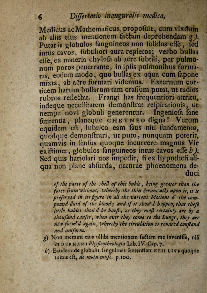 Medicus acMathematicus, propoftiit, cura vixdum ab aliis eius mentionem faffcam deprehendam g). Putat is globulos fanguineos non folidos elfe, fed intus cavos, fubtiliori aura repletos; verbo bullas efle, ex materia chylofa ab aere fubtili, per pulmo¬ num poros penetrante, in ipfis pulmonibus forma¬ tas, eodem modo, quo bullas ex aqua cum lapone mixta, ab aere formari videmus. Externum cor¬ ticem harum bullarum tam cratium putat, ut radios rubros refle&at. Frangi has frequentiori attritu, indeque neceffitatem demonftrat refpirationis, ut nempe novi globuli generentur. Ingeniola lane fententia, planeque cheyneo digna! Verum equidem eft, lubrico eam latis niti fundamento, quodque demonftrari, ut puto, nunquam poterit, quamvis in fenfus quoque incurrere magnus Vir exiftimet, globulos fanguineos intus cavos etie^. Sed quis hariolari nos impedit, fi ex hypotheli ali¬ qua non plane abfurda, naturae phocnomena de¬ duci of the parti of the shdl of this buble, being gredter tban tbe force f om Witbout, wberehy tbe tbin Serum atlj upon itt it U preferved in itt fgure in ali tbe various Motions o the com• pound fluid of tbe blood; and if k shoifd bappen, tbat tbefe little bubles shorid be butfl, at thcy moft certatnly are by a thoufand caufes, when ever tbey come to tbe Lungt, tbey are ne)v for md againi wbereby tbe circulat ion is rendred conftand and untform. g) Non memini eius nllibi mentionem fadtem mc inVeniflc, nifi in derhami Phyf.cotbeologia Lib. IV. Cap. 7. b) Eandem dc globulis Gmguineis fententiam K e i l l i v s quoque tuitus cid» de motu mufe, pjoo.