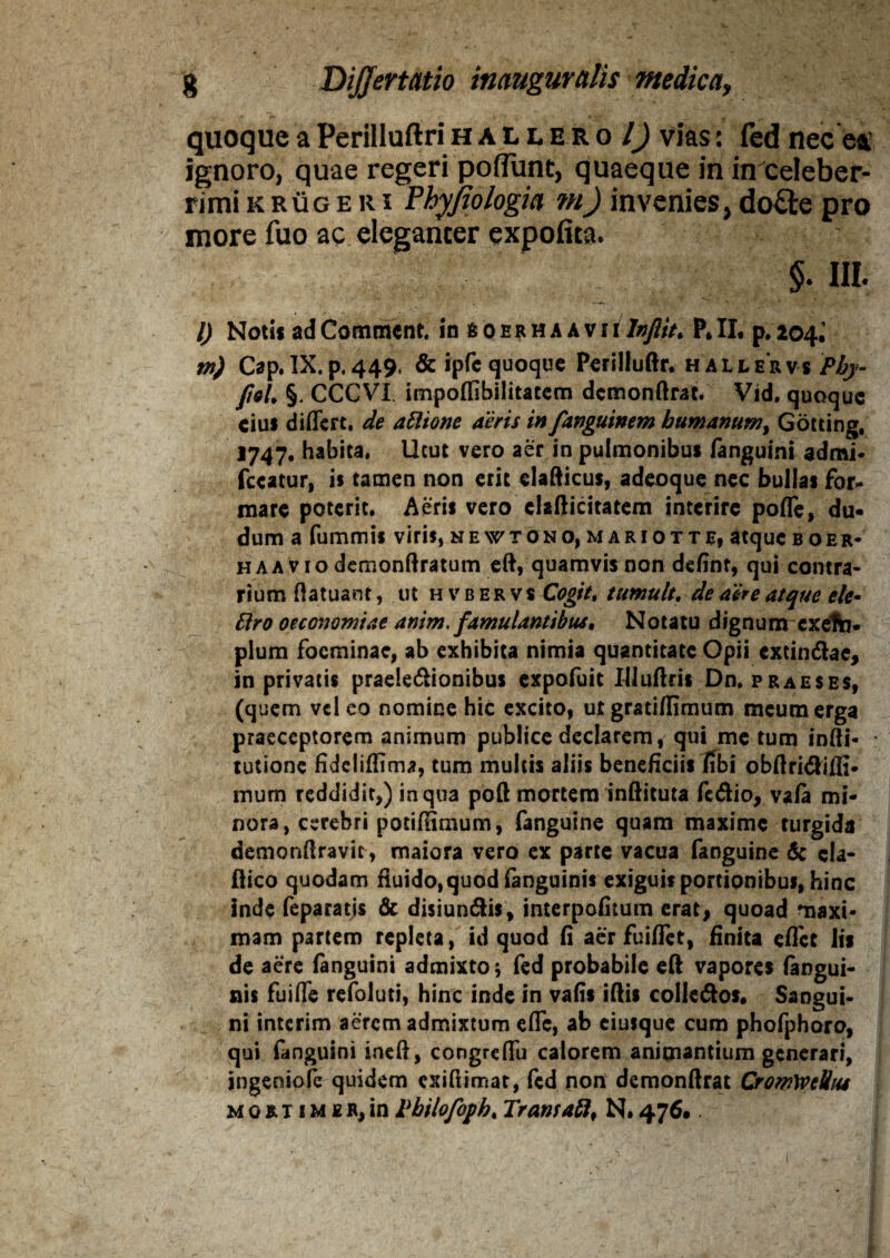 quoque aPerilluftrihaliero l) vias: fed nec ea: ignoro, quae regeri poffunt, quaeque in in celeber¬ rimi k rug eri Phyjiologia m) invenies, do£ie pro more fuo ac eleganter expofita. % III. I) Noti* ad Commcnt. in soerhaAvi i Infiit. P, II, p. 204, w) Cap. IX. p. 449. &ipfc quoque Perilluftr. hallervs Phy- JieL §. CCCVI, impoffibilitatem dcmonftrat. Vid, quoque ciu* differt, de attione aeris in fanguinem humanum, Gotting, 1747, habita, Utut vero aer in pulmonibus /anguini admi* fccatur, is tamen non erit clafticus, adeoque nec bullas for¬ mare poterit. Aeris vero clafticitatem interire poffe, du- dum a fummis viris, ne wtono, mariotte, atque boer» haa vio demonftratum eft, quamvis non definr, qui contra¬ rium ftatuant, ut hvbervs Cogit, tumuit. de aere atque ele- Elro oeconomiae anim. famulantibus, Notatu dignum cxelta* pium focminae, ab exhibita nimia quantitate Opii extincftae, in privatis prae!e<5ttonibus expofuit Iiluftcis Dn. praeses, (quem vel eo nomine hic excito, ut grati/fimum meum erga praeceptorem animum publice declarem, qui me tum infti- tutione fideliflima, tum multis aliis beneficiis fibi obftritftilH- mum reddidit,) in qua poft mortem inftituta fe<ftio, vafa mi¬ nora, cerebri potiHimum, fanguine quam maxime turgida demonftravir, maiora vero ex parte vacua fanguine & cla- ftico quodam fluido,quod/anguinis exiguis portionibus, hinc inde feparatis & disiun&is, interpofitum erat, quoad maxi¬ mam partem repleta, id quod fi aer fuiffet, finita effet lis de aere fanguini admixto; fed probabile eft vapores (angui¬ nis fuiffe refoluti, hinc inde in vafis iftis colie&os. Sangui¬ ni interim aerem admixtum effe, ab eiusque cum phofphoro, qui fanguini ineft, congreffu calorem animantium generari, ingeniofe quidem exiftimat, fed non demonftrat CromWellus mori imeR,in Tbilofoph, Trans afl, N.476.