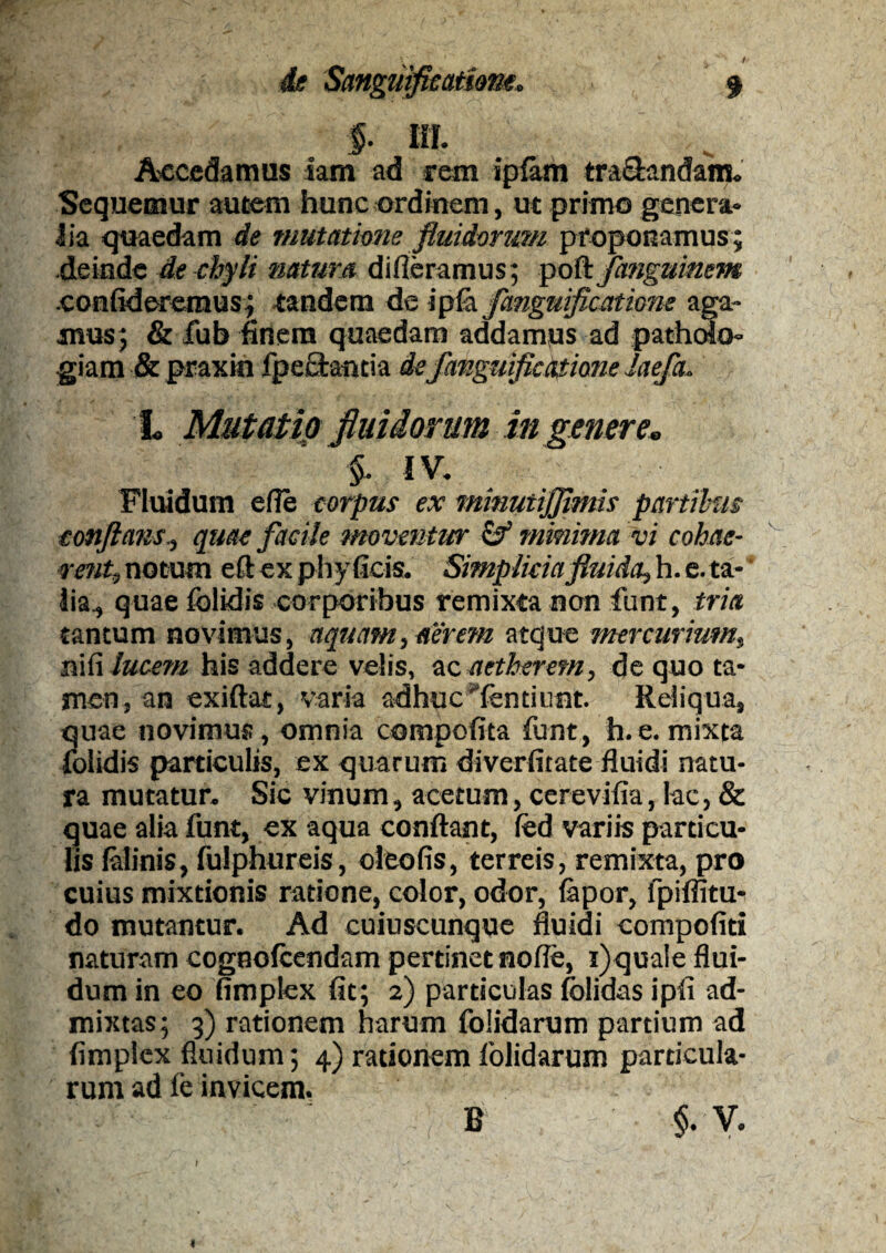 §. III. Accedamus iam ad rem ipfam tranandam. Sequemur autem hunc ordinem, ut primo genera¬ lia quaedam de mutatione fluidorum proponamus ; deinde de chyli natura differamus; poft fanguinem .confideremus; tandem de ipfa fanguificatione aga¬ mus; & fub finem quaedam addamus ad pathofa- giam & praxin fpectantia de fanguificatione Jaefa. L Mutatio fluidorum in genere» §■ iv. Fluidum efie corpus ex minutijjimis partibus conflans., quae facile moventur & minima vi cohae¬ rent, notum eft ex phy ficis. Simplicia fluida, h. e. ta¬ lia., quae foiidis corporibus remixta non funt, tria tantum novimus, aquam, aerem atque mercurium, ni fi lucem his addere velis, ac aetheretn, de quo ta¬ men, an exiftat, varia adhuc 'fentiunt. Reliqua, quae novimus, omnia compotita funt, h.e.mixta foiidis particulis, ex quarum diverfitate fluidi natu¬ ra mutatur. Sic vinum, acetum, cerevifia, lac, & quae alia funt, ex aqua conflant, fed variis particu¬ lis lalinis, fulphureis, oleofis, terreis, remixta, pro cuius mixtionis ratione, color, odor, iapor, lpiflitu- do mutantur. Ad cuiuscunque fluidi compofiti naturam cognofcendam pertinet nofle, i)quale flui¬ dum in eo fimplex fit; 2) particulas folidas ipfi ad¬ mixtas; 3) rationem harum folidarum partium ad fimplex fluidum; 4) rationem folidarum particula¬ rum ad fe invicem. $.*v. B