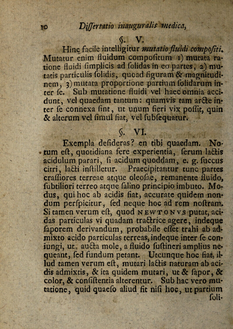 §• V. Hinc facile intelligitur mutatio fluidi compofiti. Mutatur enim fluidum compofitum i) mutata ra¬ tione fluidi fimplicis ad folidas in eo partes, 2) mu¬ tatis particulis folidis, quoad figuram & magnitudi¬ nem, 3) mutata proportione partium folidarum in¬ ter fe. Sub mutatione fluidi vel haec omnia acci¬ dunt, vel quaedam tantum: quamvis tam arftein¬ ter fe connexa fint, ut unum fieri vix poffit, quin & alterum vel fimul fiat, vel fubfequatur. §• VI. Exempla defideras? en tibi quaedam. No- • tum eft, quotidiana fere experientia, ferum la&is acidulum parari, fi acidum quoddam, e. g. fuccus citri, lafti inftilletur. Praecipitantur tunc partes craffiores terreae atque oleofae, remanente fluido, fubtiliori terreo atque falino principio imbuto. Mo¬ dus, qui hoc ab acidis fiat, accurate quidem non¬ dum perfpicitur, fed neque hoc ad rem noftram. Si tamen verum eft, quod nevvtonvs putat, aci¬ das particulas vi quadam tra&rice agere, indeque faporem derivandum, probabile eflet trahi ab ad¬ mixto acido particulas terreas, indeque inter fe con- iungi, ut, au&a mole, a fluido fuftineri amplius ne¬ queant, fed fundum petant. Utcunque hoc fiat, il¬ lud tamen verum eft, mutari la&is naturam ab aci¬ dis admixtis, & ita quidem mutari, ut & iapor, & color, & confiftentia alterentur. Sub hac vero mu¬ tatione, quid quaefo aliud fit nifi hoc, ut partium . ' foli-