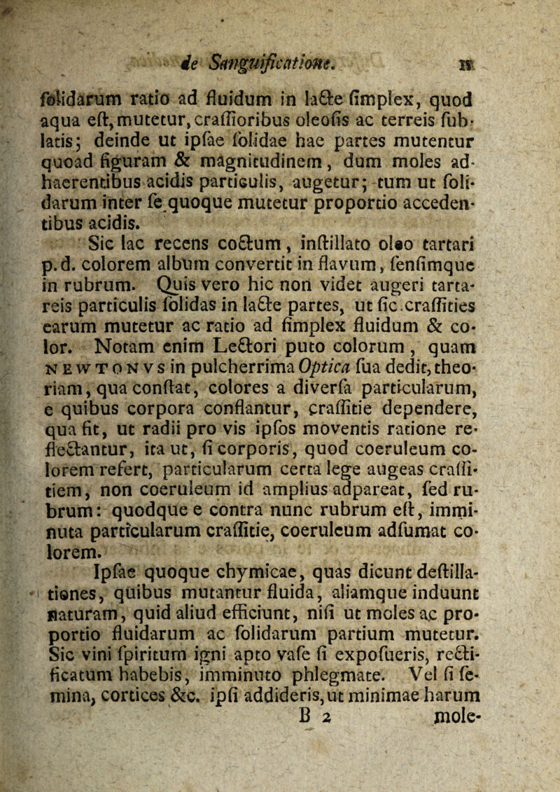 feiidarum ratio ad fluidum in la&e fimplex, quod aqua eft, mutetur, craffioribus oleofis ac terreis fub- latis; deinde ut ipfae folidae hae partes mutentur quoad figuram & magnitudinem , dum moles ad¬ haerentibus acidis particulis, augetur;-tum ut foli- darum inter fe quoque mutetur proportio acceden¬ tibus acidis. Sic lac recens co&um, inftillato o!#o tartari p.d. colorem album convertit in flavum, fenfimque in rubrum. Quis vero hic non videt augeri tarta- reis particulis (olidas in la&e partes, ut fic.craffities earum mutetur ac ratio ad fimplex fluidum & co¬ lor. Notam enim Le&ori puto colorum , quam NEWTONvsin pulcherrima Optica fua dedit, theo¬ riam, qua conflat, colores a diverfa particularum, e quibus corpora conflantur, crafiide dependere, qua fit, ut radii pro vis ipfos moventis ratione re¬ flectantur, ita ut, fi corporis, quod coeruleum co¬ lorem refert, particularum certa lege augeas eradi- tiem, non coeruleum id amplius adpareat, fed ru¬ brum: quodque e contra nunc rubrum ert, immi¬ nuta particularum craflitie, coeruleum adfumat co¬ lorem. Ipfae quoque chymicae, quas dicunt deftilla- tiones, quibus mutantur fluida, aiiamque induunt naturam, quid aliud efficiunt, nili ut moles ac pro¬ portio fluidarum ac dolidarum partium mutetur. Sic vini fpiritum igni apto vafe fi expofueris, rccti- ficatum habebis, imminuto phlegmate. Vel fi fe¬ mina, cortices &c. ipfi addideris,ut minimae harum B 2 mole-