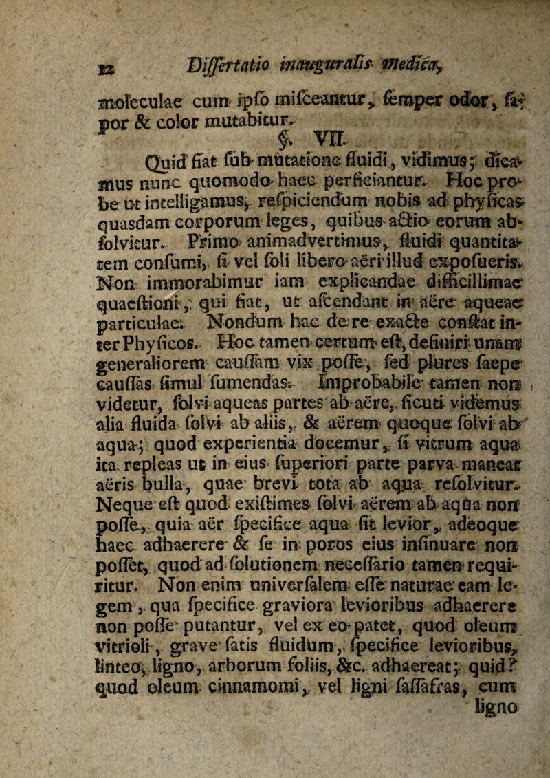 mofeculae cum tpffi mifceantur, femper odor, nor & color mutabitur.• F f. vrr. , Quid fiat fufr mutatione fluidi, vidimus;: dica*- mus nunc quomodo- haec perficiantur. Hoc pro¬ be ut intelligamuS): refpiciendum nobis ad phy fieas- quasdam corporum leges, quibus a£lio- eorum ab- folvitur- Primo* animadvertimus, fluidi quantita¬ tem eonfumi, fi vel fbli libero aeri illud expofueris»- Non* immorabimur iara explicandae difficillimae quacftioni> qui fiat, ut afcendant in* aere aqueae particulae; Nondum hac de re exa&e conflat in¬ ter Phyficos.- Hoc tamen certum eft, definiri* unam generaliorem cauflam vix pofle, fed- plures faepe caudas firnul fumendasv Improbabile* tamen non videtur, folvi aqueas partes ab aere,, fieuti videmus alia fluida folvi ab aliis,, & aerem quoque folvi ab aqua; quod experienda docemur ,, ff vitrum aqua ita repleas ut in eius- fuperiori parte parva maneat aeris bulla, quae brevi tota ab aqua, refolvitun- Neque eft quod: exiftimes folvi aeremabaqGa noir pofle, quia aer fpecifice aqua fit levior,, adeoque haec adhaerere & fe in poros eius infinuare nore poflet, quodadfoludonem neceflario tamen requi¬ ritur. Non enim uni verfalem efle* naturae eam le¬ gem, qua fpecifice graviora levioribus adhaerere non pofle* putantur, vel ex eo*patet, quod oleum vitrioli, grave fatis fluidUm,, fpecifice levioribus, linteo, ligno, arborum foliis, &c. adhaereat;, quid? quod oleum cinnamomi, vel Hem faflafras, cum ligno