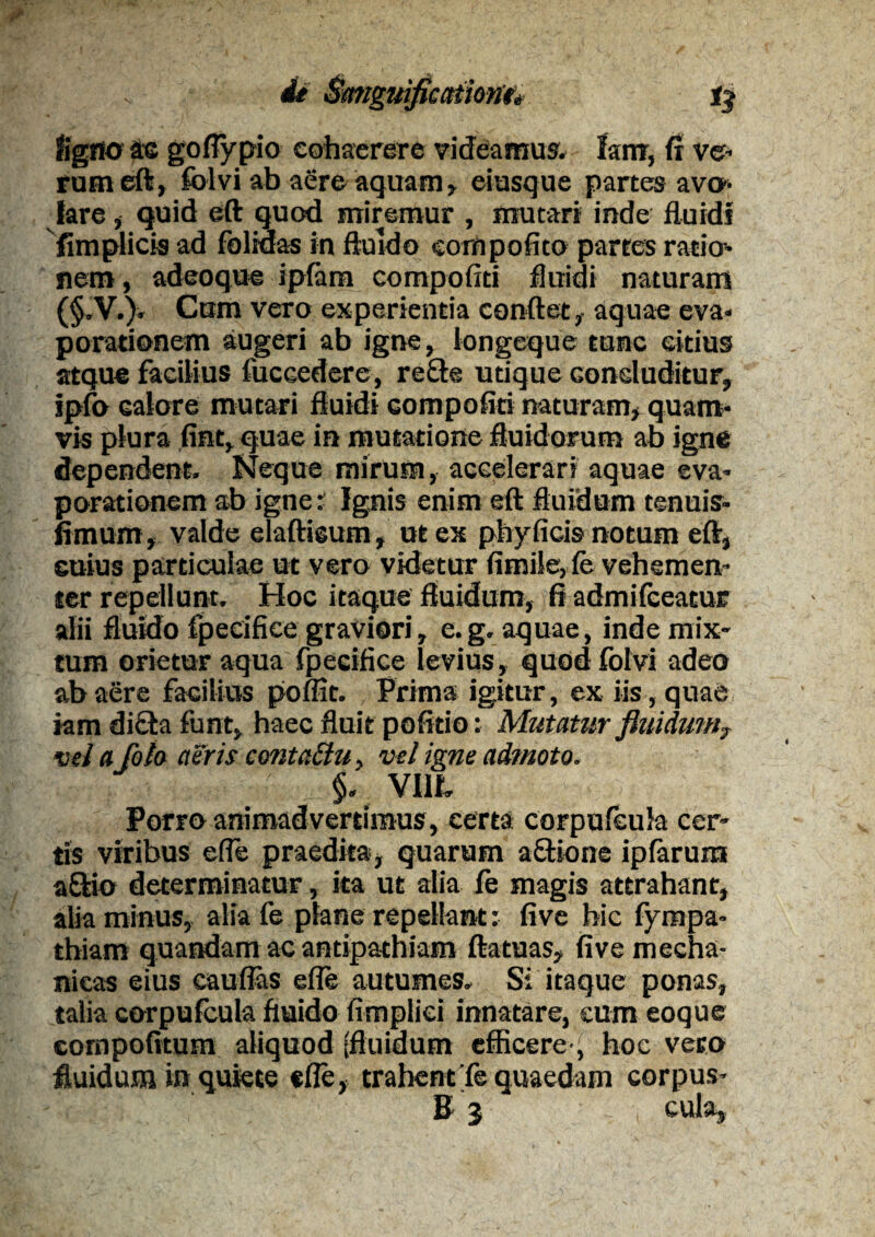 tigno te goflypio cohaerere videamus. lam, fi ve¬ rum eft, folvi ab aere aquam, eiusque partes avo¬ lare , quid eft quod miremur , mutari inde fluidi fimplicis ad foltdas in fluido eornpofito partes ratio¬ nem , adeoque ipfam compofiti fluidi naturam (§.V.), Cum vero experientia conftet, aquae eva¬ porationem augeri ab igne, longeque tunc eitius atque facilius fuccedere, refte utique concluditur, jpfo ealore mutari fluidi compofiti naturam, quam¬ vis plura .fiat, quae in mutatione fluidorum ab igne dependent. Neque mirum, accelerari aquae eva¬ porationem ab igne: Ignis enim eft fluidum tenuis- fimum, valde elaftieum , ut ex phyficis notum eft, cuius particulae ut vero videtur flmile, fe vehemen¬ ter repellunt. Hoc itaque fluidum, fi admifceacuE alii fluido fpecifice graviori, e.g. aquae, inde mix¬ tum orietur aqua fpecifice levius , quod folvi adeo ab aere facilius pomt. Prima igitur, ex iis, quae iam di£ta funt, haec fluit pofitio: Mutatur fluidum7 vela[olo aeris contaffu, vel igne admoto. ■ §. VIII. Porro animadvertimus, certa corpufcula cer¬ tis viribus efle praedita, quarum a£Bone ipfaruxn aftio determinatur, ita ut alia fe magis attrahant, alia minus, alia fe plane repellant: five hic fympa- thiam quandam ac antipathiam ftatuas, five mecha¬ nicas eius eauflas efle autumes. Si itaque ponas, talia corpufcula fluido fimpliei innatare, eum eoque compofitum aliquod (fluidum efficere ^ hoc vero fluidum in quiete efle, trahent Te quaedam corpus- B 3 cula.