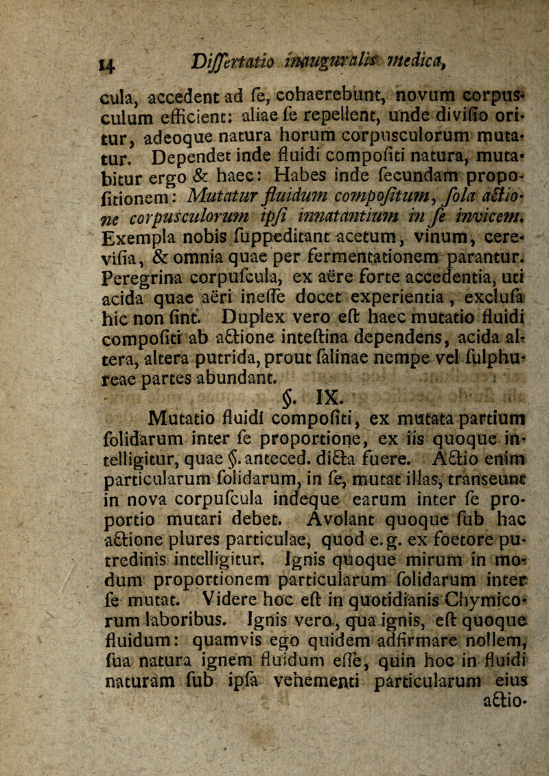 cula, accedent ad fe, cohaerebunt, novum corpus¬ culum efficient: aliae fe repellent, unde divifio ori¬ tur, adeoque natura horum corpusculorum muta¬ tur. Dependet inde fluidi compofiti natura, muta¬ bitur ergo & haec: Habes inde fecundam propo- litionem: Mutatur fluidum compofituni, fola aiiio- ne corpusculorum ipji innatantium, in fe invicem. Exempla nobis fuppeditant acetum, vinum, cere- vifia, & omnia quae per fermentationem parantur. Peregrina corpufcuia, ex aere forte accedentia, uti acida quae aeri inefle docet experientia, exciuia hic non fint. Duplex vero eft haec mutatio fluidi compofiti ab a&ione inteftina dependens, acida al¬ tera, altera putrida, prout falinae nempe vel fulphu- reae partes abundant. §. IX. Mutatio fluidi compofiti, ex mutata partium folidarum inter fe proportione, ex iis quoque in- telligitur, quae anteced. difta fuere. A£tio enim particularum folidarum, in fe, mutat illas, transeunt in nova corpufcuia indeque earum inter fe pro¬ portio mutari debet. Avolant quoque fub hac aftione plures particulae, quod e.g. ex foetore pu¬ tredinis intelligitur. Ignis quoque mirum in mo¬ dum proportionem particularum folidarum inter fe mutat. Videre hoc eft in quotidianis Chymtco* rum laboribus. Ignis vero., qua ignis, eft quoque fluidum: quamvis ego quidem adfirmare nollem, fua natura ignem fluidum efle, quin hoc in fluidi naturam fub ipfa vehementi particularum eius aftio-