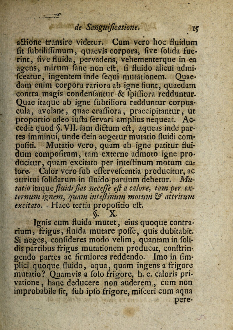 * aflrione transire videtur. Cum vero hoc fluidum fit fubtiliffimum, quaevis corpora, five folida fue¬ rint, five fluida, pervadens, vehementerque in ea agens, mirum fane non eft, fi fluido alicui admi- fceatur, ingentem inde fequi mutationem. Quae¬ dam enim corpora rariora ab igne fiunt, quaedam contra magis condenfantur & ipiffiora redduntur. Quae itaque ab igne fubtiliora redduntur corpus¬ cula, avolant, quae crafliora, praecipitantur, ut proportio adeo iufta fervari amplius nequeat. Ac¬ cedit quod §. VII. iam di&um eft, aqueas inde par¬ tes imminui, unde dein augetur mutatio fluidi com- pofiti. Mutatio vero, quam ab igne patitur flui¬ dum compofitum, tam externe admoto igne pro¬ ducitur, quam excitato per inteftinum motum ca? lore. Calor vero fub effervefcentia producitur, ac attritui folidarum in fluido partium debetur. Mu¬ tatio itaque fluidifiat necejje eft a calore, tam per ex¬ ternum ignem, quam inteftmum motum & attritum excitato. Haec tertia propofitio eft. §. X. Ignis cum fluida mutet, eius quoque contra¬ rium, frigus, fluida mutare pofle, quis dubitabit. Si neges, confideres modo velim, quantam in foli- dis partibus frigus mutationem producat, conftrin- gendo partes ac firmiores reddendo. Imo in fim- plici quoque fluido, aqua, quam ingens a frigore mutatio? Quamvis a folo frigore, h. e. caloris pri¬ vatione , hanc deducere non auderem , cum non improbabile fit, fub ipfo frigore, mifceri cum aqua pere-