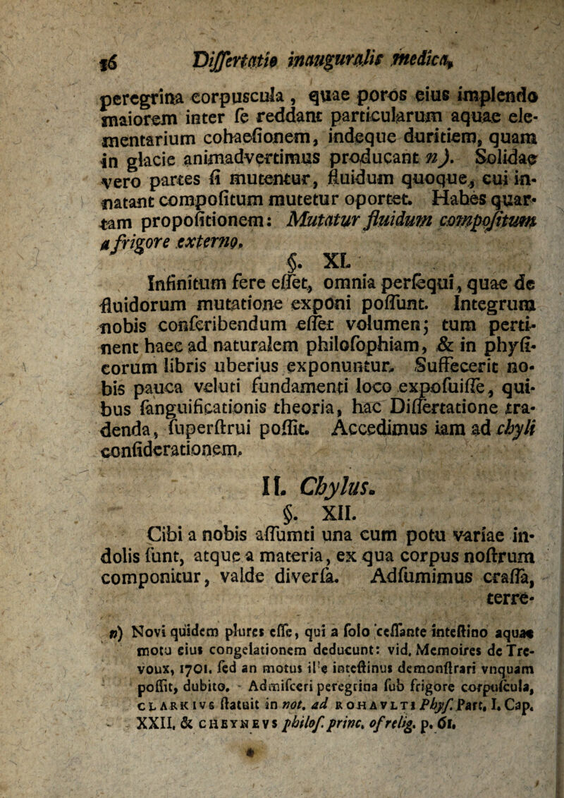 peregrina corpuscula, quae poros eius implendo maiorem inter fe reddant particularum aquae ele¬ mentarium cohaefionem, indeque duritiem, quam in glacie animadvertimus producant n). Solidae vero partes ii mutentur, fluidum quoque, cui in¬ natant compofitum mutetur oportet. Hahes quar¬ tam propofitionem: Mutatur fluidum compofitum a frigore externo, $. XL Infinitum fere edet, omnia perfbqui, quae de fluidorum mutatione exponi poflunt. Integrum nobis conferibendum edet volumen; tum perti¬ nent haec ad naturalem philofophiam, & in phyfi- eorum libris uberius exponuntur. Suffecerit no¬ bis pauca vduti fundamenti loco expofuide, qui¬ bus fanguificationis theoria, hac Differtatione tra¬ denda, Tuperftrui poffit. Accedimus iam ad chyli confiderationem, II. Chylus. $. XII. Cibi a nobis affumti una cum potu variae in¬ dolis funtj atque a materia, ex qua corpus noftrum componitur, valde diverfa, Adfumimus craffa, Cerre¬ is) Novi quidem pkirei cflTe, qui a folo 'ccffante inteftino aqua* motu eiu* congelationem deducunt: vid, Memoires dcTre- voux, 1701. fed an motus il!e inteffinus demonflrari vnquam poffit, dubito, * Admifceri peregrina fub frigore cofptdcula, clark ivs (latuit in not. ad rohavlti Pfy/Parc, I,Cap« XXII, & cheynevs jtbtlof.prine, ofrelig, p. 6u