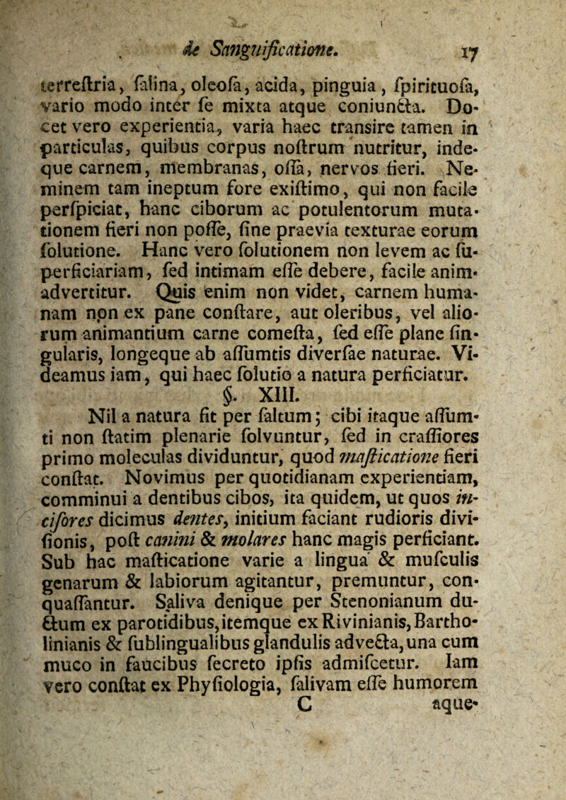 I ide Sanguificatione. 17 terreftria, foti na, oleofo, acida, pinguia, fpiricuofo, vario modo inter fe mixta atque coniuntta. Do¬ cet vero experientia, varia haec transire tamen in particulas, quibus corpus noftrum nutritur, inde- que carnem, membranas, ofia, nervos fieri. Ne¬ minem tam ineptum fore exiftimo, qui non facile perfpiciat, hanc ciborum ac potulentorum muta¬ tionem fieri non pofle, fine praevia texturae eorum folutione. Hanc vero folutionem non levem ac fu- perficiariam, fed intimam efie debere, facile anim¬ advertitur. Quis enim non videt, carnem huma¬ nam npn ex pane conftare, aut oleribus, vel alio¬ rum animantium carne comefla, fed efie plane An¬ gularis, longeque ab aflumtis diverfoe naturae. Vi¬ deamus iam, qui haec folutio a natura perficiatur. §. XIII. Nil a natura fit per foltum; cibi itaque afluru¬ ti non ftatim plenarie folvuntur, fed in craffiores primo moleculas dividuntur, quod mafiicatione fieri conflat. Novimus per quotidianam experientiam, comminui a dentibus cibos, ita quidem, ut quos in- cifores dicimus dentes, initium faciant rudioris divi- fionis, poft canini & molares hanc magis perficiant. Sub hac mafticatione varie a lingua & mufculis genarum & labiorum agitantur, premuntur, con- quaflantur. Saliva denique per Scenonianum du- &um ex parotidibus,itemque exRivinianis,Bartho- linianis & fublingualibus glandulis adve£Ia,una cum muco in faucibus fecreto ipfis admifcetur. Iam vero conflat ex Phyfiologia, folivam efle humorem C aque*